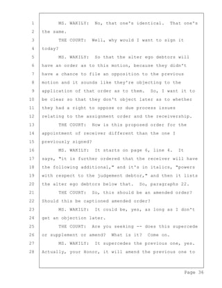 Page 36
1 MS. WAKILY: No, that one's identical. That one's
2 the same.
3 THE COURT: Well, why would I want to sign it
4 today?
5 MS. WAKILY: So that the alter ego debtors will
6 have an order as to this motion, because they didn't
7 have a chance to file an opposition to the previous
8 motion and it sounds like they're objecting to the
9 application of that order as to them. So, I want it to
10 be clear so that they don't object later as to whether
11 they had a right to oppose or due process issues
12 relating to the assignment order and the receivership.
13 THE COURT: How is this proposed order for the
14 appointment of receiver different than the one I
15 previously signed?
16 MS. WAKILY: It starts on page 6, line 4. It
17 says, "it is further ordered that the receiver will have
18 the following additional," and it's in italics, "powers
19 with respect to the judgement debtor," and then it lists
20 the alter ego debtors below that. So, paragraphs 22.
21 THE COURT: So, this should be an amended order?
22 Should this be captioned amended order?
23 MS. WAKILY: It could be, yes, as long as I don't
24 get an objection later.
25 THE COURT: Are you seeking -- does this supercede
26 or supplement or amend? What is it? Come on.
27 MS. WAKILY: It supercedes the previous one, yes.
28 Actually, your Honor, it will amend the previous one to
 