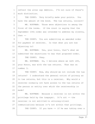 Page 37
1 reflect the alter ego debtors. I'm not sure if there's
2 much distinction.
3 THE COURT: Very briefly make your points. You
4 have the amount of the bond. The tax returns, correct?
5 MR. HOFFMAN: Those were objections to among the
6 first of the terms. If the court is saying that the
7 September 13th order was intended to address my clients,
8 then --
9 THE COURT: You are submitting an amended order
10 for payment of receiver. Is that what you are now
11 objecting to?
12 MR. HOFFMAN: Yes, your honor, that's what we
13 submitted the objections to was that proposed order.
14 THE COURT: Okay.
15 MR. HOFFMAN: So, I believe where we left off,
16 your Honor, was with the tax returns. That was on
17 number 3.
18 THE COURT: Now, why should we not include the tax
19 returns? I understand the general notion of privacy as
20 to tax returns, but this is a receiver. Why would a
21 receiver normally not have access to the tax returns of
22 the person or entity over which the receivership is
23 made?
24 MR. HOFFMAN: Because a receiver is not within the
25 privilege held by the taxpayer. It's not -- the
26 receiver is not entitled to attorney-client
27 communications because it's not within that privilege.
28 THE COURT: If you have -- if he was taking over a
 