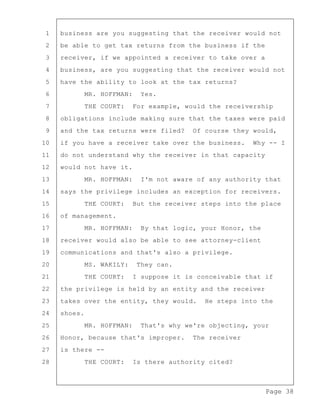 Page 38
1 business are you suggesting that the receiver would not
2 be able to get tax returns from the business if the
3 receiver, if we appointed a receiver to take over a
4 business, are you suggesting that the receiver would not
5 have the ability to look at the tax returns?
6 MR. HOFFMAN: Yes.
7 THE COURT: For example, would the receivership
8 obligations include making sure that the taxes were paid
9 and the tax returns were filed? Of course they would,
10 if you have a receiver take over the business. Why -- I
11 do not understand why the receiver in that capacity
12 would not have it.
13 MR. HOFFMAN: I'm not aware of any authority that
14 says the privilege includes an exception for receivers.
15 THE COURT: But the receiver steps into the place
16 of management.
17 MR. HOFFMAN: By that logic, your Honor, the
18 receiver would also be able to see attorney-client
19 communications and that's also a privilege.
20 MS. WAKILY: They can.
21 THE COURT: I suppose it is conceivable that if
22 the privilege is held by an entity and the receiver
23 takes over the entity, they would. He steps into the
24 shoes.
25 MR. HOFFMAN: That's why we're objecting, your
26 Honor, because that's improper. The receiver
27 is there --
28 THE COURT: Is there authority cited?
 