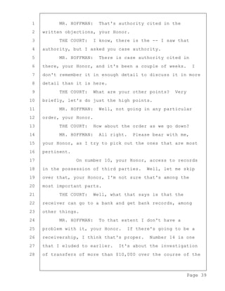 Page 39
1 MR. HOFFMAN: That's authority cited in the
2 written objections, your Honor.
3 THE COURT: I know, there is the -- I saw that
4 authority, but I asked you case authority.
5 MR. HOFFMAN: There is case authority cited in
6 there, your Honor, and it's been a couple of weeks. I
7 don't remember it in enough detail to discuss it in more
8 detail than it is here.
9 THE COURT: What are your other points? Very
10 briefly, let's do just the high points.
11 MR. HOFFMAN: Well, not going in any particular
12 order, your Honor.
13 THE COURT: How about the order as we go down?
14 MR. HOFFMAN: All right. Please bear with me,
15 your Honor, as I try to pick out the ones that are most
16 pertinent.
17 On number 10, your Honor, access to records
18 in the possession of third parties. Well, let me skip
19 over that, your Honor, I'm not sure that's among the
20 most important parts.
21 THE COURT: Well, what that says is that the
22 receiver can go to a bank and get bank records, among
23 other things.
24 MR. HOFFMAN: To that extent I don't have a
25 problem with it, your Honor. If there's going to be a
26 receivership, I think that's proper. Number 14 is one
27 that I eluded to earlier. It's about the investigation
28 of transfers of more than $10,000 over the course of the
 
