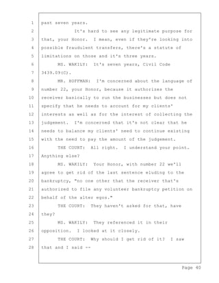 Page 40
1 past seven years.
2 It's hard to see any legitimate purpose for
3 that, your Honor. I mean, even if they're looking into
4 possible fraudulent transfers, there's a statute of
5 limitations on those and it's three years.
6 MS. WAKILY: It's seven years, Civil Code
7 3439.09(C).
8 MR. HOFFMAN: I'm concerned about the language of
9 number 22, your Honor, because it authorizes the
10 receiver basically to run the businesses but does not
11 specify that he needs to account for my clients'
12 interests as well as for the interest of collecting the
13 judgement. I'm concerned that it's not clear that he
14 needs to balance my clients' need to continue existing
15 with the need to pay the amount of the judgement.
16 THE COURT: All right. I understand your point.
17 Anything else?
18 MS. WAKILY: Your Honor, with number 22 we'll
19 agree to get rid of the last sentence eluding to the
20 bankruptcy, "no one other that the receiver that's
21 authorized to file any volunteer bankruptcy petition on
22 behalf of the alter egos."
23 THE COURT: They haven't asked for that, have
24 they?
25 MS. WAKILY: They referenced it in their
26 opposition. I looked at it closely.
27 THE COURT: Why should I get rid of it? I saw
28 that and I said --
 