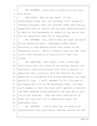 Page 41
1 MR. HOFFMAN: Court has no authority to do that,
2 your Honor.
3 THE COURT: What do you mean? If the
4 receivership takes over the business, let's assume an
5 ordinary business, when the receiver takes over are you
6 suggesting that an officer who has been displaced would
7 be able to file bankruptcy on behalf of the entity and
8 cut the receiver's legs off at the ankles?
9 MR. HOFFMAN: Yes, that's what the case law cited
10 in our opposition says. Bankruptcy codes exists
11 precisely so that debtors would have access to the
12 bankruptcy courts. There's abundant case law that state
13 courts have absolutely no authority to limit that
14 access.
15 MR. ADKISSON: Your Honor, since I have some
16 familiarity with this issue in the another matter, the
17 bankruptcy code also provides that once a receiver is
18 appointed that a party to whom the receiver has been
19 appointed is prohibited from filing bankruptcy for some
20 period of time. I don't remember if it's 120 days or
21 six months but it's in the Bankruptcy Code. So, what
22 can't happen is that the court can't appoint a receiver
23 and then somebody files bankruptcy the next day to get
24 rid of the receiver. They can after some period of
25 time, but they can't do it immediately under the
26 Bankruptcy Code.
27 MR. HOFFMAN: I don't know that we need to be
28 arguing about this, your Honor, because counsel for KPC
 