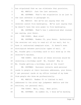 Page 42
1 has stipulated that we can eliminate that provision.
2 MS. WAKILY: Just the last sentence.
3 MR. HOFFMAN: That's the stipulation is as just to
4 the last sentence in paragraph 22.
5 MS. WAKILY: But we're not saying that the
6 receiver cannot file bankruptcy. We're just saying that
7 he doesn't have the sole power to file bankruptcy.
8 MR. HOFFMAN: That's how I understood what counsel
9 was saying, your Honor.
10 THE COURT: What else?
11 MR. HOFFMAN: Number 25, your Honor. Authorizing
12 the receiver not only to read all of our mail, but to
13 have it redirected someplace else. It doesn't even
14 distinguish between particular types of mail. If
15 Mr. Praske gets a birthday card it will wind up in the
16 receiver's mailbox.
17 THE COURT: And which of these entities would be
18 receiving a birthday card? Mr. Praske? Why is
19 Mr. Praske getting a birthday card at the trust?
20 MR. HOFFMAN: Business contacts send personal
21 cards to people at their business addresses, your Honor.
22 I get personal cards at my office instead of my home
23 from people who know me professionally.
24 MS. WAKILY: Number 25 is limited to mail
25 addressed to the alter ego judgement debtors and the
26 entities, not personal mail.
27 THE COURT: Well, okay. Next point.
28 MR. HOFFMAN: On number 23, I know we're backing
 