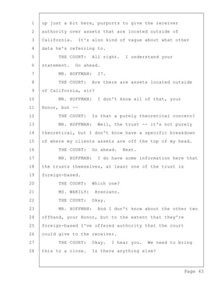 Page 43
1 up just a bit here, purports to give the receiver
2 authority over assets that are located outside of
3 California. It's also kind of vague about what other
4 data he's referring to.
5 THE COURT: All right. I understand your
6 statement. Go ahead.
7 MR. HOFFMAN: 27.
8 THE COURT: Are there are assets located outside
9 of California, sir?
10 MR. HOFFMAN: I don't know all of that, your
11 Honor, but --
12 THE COURT: Is that a purely theoretical concern?
13 MR. HOFFMAN: Well, the trust -- it's not purely
14 theoretical, but I don't know have a specific breakdown
15 of where my clients assets are off the top of my head.
16 THE COURT: Go ahead. Next.
17 MR. HOFFMAN: I do have some information here that
18 the trusts themselves, at least one of the trust is
19 foreign-based.
20 THE COURT: Which one?
21 MS. WAKILY: Arenzano.
22 THE COURT: Okay.
23 MR. HOFFMAN: And I don't know about the other two
24 offhand, your Honor, but to the extent that they're
25 foreign-based I've offered authority that the court
26 could give to the receiver.
27 THE COURT: Okay. I hear you. We need to bring
28 this to a close. Is there anything else?
 