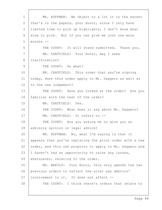 Page 44
1 MR. HOFFMAN: We object to a lot it to the extent
2 that's in the papers, your Honor, since I only have
3 limited time to pick up highlights, I don't know what
4 else to pick. But if you can give me just one more
5 minute --
6 THE COURT: It will stand submitted. Thank you.
7 MR. CHATFIELD: Your Honor, may I seek
8 clarification?
9 THE COURT: On what?
10 MR. CHATFIELD: This order that you're signing
11 today, does this order apply to Mr. Gaggero as well as
12 to the new judgement?
13 THE COURT: Have you looked at the order? Are you
14 familiar with the text of the order?
15 MR. CHATFIELD: Yes.
16 THE COURT: What does it say about Mr. Gaggero?
17 MR. CHATFIELD: It refers to --
18 THE COURT: Are you asking me to give you an
19 advisory opinion or legal advice?
20 MR. HOFFMAN: No, what I'm saying is that it
21 appears that you're replacing the prior order with a new
22 order, and this one purports to apply to Mr. Gaggero and
23 I haven't had an opportunity to raise any issues,
24 whatsoever, relating to the order.
25 MS. WAKILY: Your Honor, this only amends the two
26 previous orders to reflect the alter ego debtors'
27 involvement in it. It does not affect --
28 THE COURT: I think there's orders that relate to
 