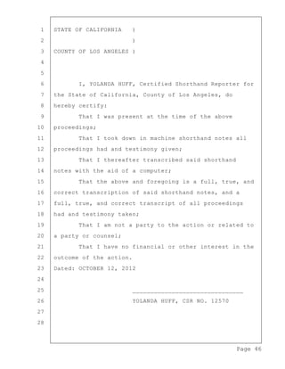 Page 46
1 STATE OF CALIFORNIA )
2 )
3 COUNTY OF LOS ANGELES )
4
5
6 I, YOLANDA HUFF, Certified Shorthand Reporter for
7 the State of California, County of Los Angeles, do
8 hereby certify:
9 That I was present at the time of the above
10 proceedings;
11 That I took down in machine shorthand notes all
12 proceedings had and testimony given;
13 That I thereafter transcribed said shorthand
14 notes with the aid of a computer;
15 That the above and foregoing is a full, true, and
16 correct transcription of said shorthand notes, and a
17 full, true, and correct transcript of all proceedings
18 had and testimony taken;
19 That I am not a party to the action or related to
20 a party or counsel;
21 That I have no financial or other interest in the
22 outcome of the action.
23 Dated: OCTOBER 12, 2012
24
25 _______________________________
26 YOLANDA HUFF, CSR NO. 12570
27
28
 