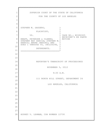1
2
3
4
5
6
7
8
9
10
11
12
13
14
15
16
17
18
19
20
21
22
23
24
25
26
27
28
SUPERIOR COURT OF THE STATE OF CALIFORNIA
FOR THE COUNTY OF LOS ANGELES
STEPHEN M. GAGGERO, )
)
PLAINTIFF, )
)
VS. ) CASE NO.: BC286925
) RECEIVER'S EX PARTE
KNAPP, PETERSEN & CLARKE; ) MOTION
STEPHEN RAY GARCIA; STEPHEN M.)
HARRIS; ANDRE JARDINI; AND )
DOES 1 THROUGH 50, INCLUSIVE, )
)
DEFENDANTS. )
______________________________)
REPORTER'S TRANSCRIPT OF PROCEEDINGS
NOVEMBER 5, 2012
8:30 A.M.
111 NORTH HILL STREET, DEPARTMENT 24
LOS ANGELES, CALIFORNIA
AUDREY V. LEHMAN, CSR NUMBER 12738
 