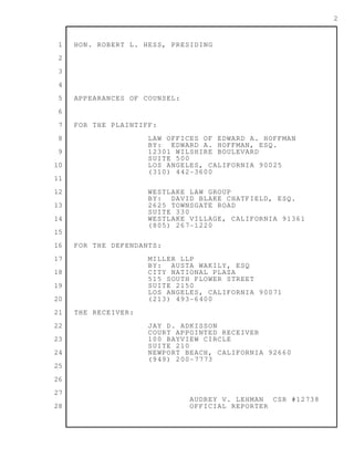 1
2
3
4
5
6
7
8
9
10
11
12
13
14
15
16
17
18
19
20
21
22
23
24
25
26
27
28
2
HON. ROBERT L. HESS, PRESIDING
APPEARANCES OF COUNSEL:
FOR THE PLAINTIFF:
LAW OFFICES OF EDWARD A. HOFFMAN
BY: EDWARD A. HOFFMAN, ESQ.
12301 WILSHIRE BOULEVARD
SUITE 500
LOS ANGELES, CALIFORNIA 90025
(310) 442-3600
WESTLAKE LAW GROUP
BY: DAVID BLAKE CHATFIELD, ESQ.
2625 TOWNSGATE ROAD
SUITE 330
WESTLAKE VILLAGE, CALIFORNIA 91361
(805) 267-1220
FOR THE DEFENDANTS:
MILLER LLP
BY: AUSTA WAKILY, ESQ
CITY NATIONAL PLAZA
515 SOUTH FLOWER STREET
SUITE 2150
LOS ANGELES, CALIFORNIA 90071
(213) 493-6400
THE RECEIVER:
JAY D. ADKISSON
COURT APPOINTED RECEIVER
100 BAYVIEW CIRCLE
SUITE 210
NEWPORT BEACH, CALIFORNIA 92660
(949) 200-7773
AUDREY V. LEHMAN CSR #12738
OFFICIAL REPORTER
 
