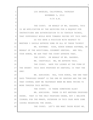 1
2
3
4
5
6
7
8
9
10
11
12
13
14
15
16
17
18
19
20
21
22
23
24
25
26
27
28
3
LOS ANGELES, CALIFORNIA, THURSDAY
NOVEMBER 5, 2012
8:30 A.M.
THE COURT: ON BEHALF OF MR. GAGGERO, THIS
IS AN APPLICATION BY THE RECEIVER FOR A REQUEST FOR
INSTRUCTIONS AND AUTHORIZATION TO DO CERTAIN THINGS,
THAT SUPPOSEDLY WOULD MOVE TOWARDS PAYING OFF THIS DEBT.
DO YOU HAVE A POSITION WITH RESPECT TO
WHETHER I SHOULD APPROVE SOME OR ALL OF THESE THINGS?
MR. HOFFMAN: YOUR, HONOR EDWARD HOFFMAN, ON
BEHALF OF THE ADDITIONAL JUDGMENT DEBTORS. AND YES,
YOUR HONOR, WE ASK THAT THE COURT APPROVE THAT.
THE COURT: ON BEHALF OF MR. GAGGERO.
MR. CHATFIELD: WE, WE APPROVE THIS.
THE COURT: HAVE YOU LOOKED AT THE FORM OF
THE ORDER? THIS SAYS PROPOSED BY DEBTORS; IS THAT THE
ONE?
MR. ADKISSON: YES, YOUR HONOR, THE ONE THAT
SAYS "PROPOSED ORDER" IS THE ONE BY DEBTORS AND THE ONE
THAT COUNSEL SENT ME YESTERDAY WHEN WE WERE TRYING TO
WORK THROUGH THIS MATTER.
THE COURT: IS THERE SOMETHING ELSE?
MR. ADKISSON: THERE IS NOT ANOTHER PROPOSED
ORDER. THAT IS THE ONLY PROPOSED ORDER, BUT I BELIEVE
COUNSEL FOR THE KNAPP, PETERSEN IN THIS CASE HAVE SOME
ISSUES REGARDING THE ORDER.
THE COURT: LET'S SEE WHAT THOSE MIGHT BE.
 
