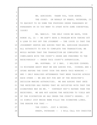 1
2
3
4
5
6
7
8
9
10
11
12
13
14
15
16
17
18
19
20
21
22
23
24
25
26
27
28
4
MR. ADKISSON: THANK YOU, YOUR HONOR.
THE COURT: ON BEHALF OF KNAPP, PETERSEN, IS
TO EASIEST TO GO DOWN THE PROPOSED ORDER PARAGRAPH BY
PARAGRAPH OR DO YOU WANT TO START WITH SOME CONCEPTUAL
ISSUE?
MS. WAKILY: THE ONLY ISSUE WE HAVE, YOUR
HONOR IS, IS -- WE DON'T HAVE A PROBLEM WITH TAKING OUT
A LOAN TO PAY OFF THE JUDGMENT -- THE ISSUE IS THAT THE
JUDGEMENT DEBTOR ARE ASKING THAT MR. ADKISSON DELEGATE
ALL AUTHORITY TO HIM TO COMPLETE THE TRANSACTION; WE
WOULD RATHER THAT THE TRANSACTION BE COMPLETED IN
COMPLIANCE WITH THE COURT'S ORDER AND PRESUMED TO THE
RECEIVERSHIP -- UNDER THIS COURT'S SUPERVISION.
MR. HOFFMAN: IF I MAY. I BELIEVE COUNSEL
IS MISTAKEN ABOUT WHAT WE ARE ASKING FOR. COUNSEL AND I
SPOKE BEFORE THE COURT TOOK THE BENCH THIS MORNING --
AND I ONLY REALIZED AFTERWARDS THAT WERE TALKING ACROSS
EACH OTHER -- WE ARE NOT FOR ANY OF THE RECEIVER'S
DECISION MAKING AUTHORITIES. WE ARE ASKING THAT ONCE
THE RECEIVER HAS PAPERS THAT HE SATISFIED WITH THAT THE
SIGNATURES MAY BE MR. ^ CONTRAST KEY'S RATHER THAN THE
RECEIVERS. WE ARE NOT ASKING THE RECEIVER TO YIELD ANY
OF THE DISCRETION HE HAS UNDER THE COURT'S ORDERS. IT
IS SIMPLY JUST WHOSE NAME FILLS THE SIGNATURE LINES.
THE REASON FOR THAT --
THE COURT: JUST A SECOND.
KNAPP, PETERSEN -- I WILL CALL YOU CREDITOR
 