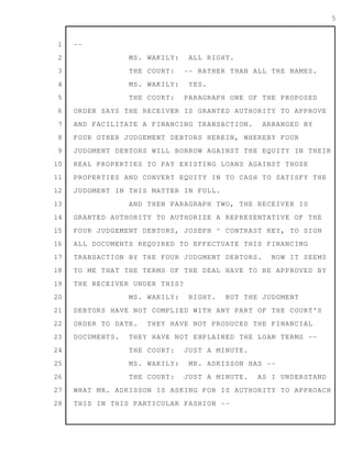 1
2
3
4
5
6
7
8
9
10
11
12
13
14
15
16
17
18
19
20
21
22
23
24
25
26
27
28
5
--
MS. WAKILY: ALL RIGHT.
THE COURT: -- RATHER THAN ALL THE NAMES.
MS. WAKILY: YES.
THE COURT: PARAGRAPH ONE OF THE PROPOSED
ORDER SAYS THE RECEIVER IS GRANTED AUTHORITY TO APPROVE
AND FACILITATE A FINANCING TRANSACTION. ARRANGED BY
FOUR OTHER JUDGEMENT DEBTORS HEREIN, WHEREBY FOUR
JUDGMENT DEBTORS WILL BORROW AGAINST THE EQUITY IN THEIR
REAL PROPERTIES TO PAY EXISTING LOANS AGAINST THOSE
PROPERTIES AND CONVERT EQUITY IN TO CASH TO SATISFY THE
JUDGMENT IN THIS MATTER IN FULL.
AND THEN PARAGRAPH TWO, THE RECEIVER IS
GRANTED AUTHORITY TO AUTHORIZE A REPRESENTATIVE OF THE
FOUR JUDGEMENT DEBTORS, JOSEPH ^ CONTRAST KEY, TO SIGN
ALL DOCUMENTS REQUIRED TO EFFECTUATE THIS FINANCING
TRANSACTION BY THE FOUR JUDGMENT DEBTORS. NOW IT SEEMS
TO ME THAT THE TERMS OF THE DEAL HAVE TO BE APPROVED BY
THE RECEIVER UNDER THIS?
MS. WAKILY: RIGHT. BUT THE JUDGMENT
DEBTORS HAVE NOT COMPLIED WITH ANY PART OF THE COURT'S
ORDER TO DATE. THEY HAVE NOT PRODUCED THE FINANCIAL
DOCUMENTS. THEY HAVE NOT EXPLAINED THE LOAN TERMS --
THE COURT: JUST A MINUTE.
MS. WAKILY: MR. ADKISSON HAS --
THE COURT: JUST A MINUTE. AS I UNDERSTAND
WHAT MR. ADKISSON IS ASKING FOR IS AUTHORITY TO APPROACH
THIS IN THIS PARTICULAR FASHION --
 