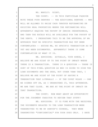1
2
3
4
5
6
7
8
9
10
11
12
13
14
15
16
17
18
19
20
21
22
23
24
25
26
27
28
6
MS. WAKILY: RIGHT.
THE COURT: -- IN THIS PARTICULAR FASHION
WITH THESE FOUR DEBTORS -- THE ADDITIONAL DEBTORS -- WHO
WILL BE ALLOWED TO RAISE CASH THROUGH REFINANCING ON
EXISTING REAL PROPERTIES WHERE THE REFINANCING WILL
APPARENTLY REQUIRE THE PAYOFF OF SENIOR INDEBTEDNESS,
AND THEN THE EXCESS WILL BE AVAILABLE FOR THE PAYOFF OF
THE DEBTS. I UNDERSTAND THIS TO BE THE APPROVAL OF AN
APPROACH THAT NO SPECIFIC TRANSACTION HAS YET BEEN
CONTEMPLATED -- EXCUSE ME, NO SPECIFIC TRANSACTION AS OF
YET HAS BEEN DOCUMENTED. APPARENTLY THERE IS SOME
CONTEMPLATION OF WHAT IT IS.
MR. ADKISSON: ACTUALLY, YOUR HONOR, I
BELIEVE WE ARE RIGHT UP TO THE POINT OF IMPACT WHERE
THERE IS A TRANSACTION. THERE IS A QUESTION -- THERE IS
SORT OF THIS FINAL QUESTION AS WHO IS GOING TO SIGN THE
LOAN DOCUMENTS AND THE DEED, BUT OTHER THAN THAT, I
BELIEVE WE ARE RIGHT AT THE POINT OF HAVING A
TRANSACTION THAT LITERALLY -- IF THE COURT RULES -- CAN
BE SIGNED OFF ON, AS I UNDERSTAND IT, THIS AFTERNOON.
WE ARE THAT CLOSE. WE ARE AT THE POINT OF IMPACT ON
THAT TRANSACTION.
THE COURT: NOW WHAT ABOUT AN OPPORTUNITY
FOR THE JUDGMENT CREDITOR TO REVIEW THAT STUFF?
MR. ADKISSON: IT IS FINE WITH THE RECEIVER.
THE DOCUMENTS RELATED TO THE LOAN TRANSACTION WERE
TRANSMITTED TO ME BY DEBTOR'S COUNSEL. THEY WERE
TRANSMITTED "CONFIDENTIAL" FOR YOUR EYES ONLY. I HAVE
 
