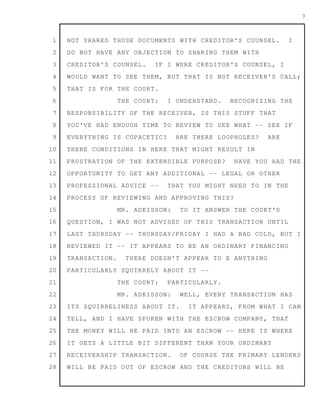 1
2
3
4
5
6
7
8
9
10
11
12
13
14
15
16
17
18
19
20
21
22
23
24
25
26
27
28
7
NOT SHARED THOSE DOCUMENTS WITH CREDITOR'S COUNSEL. I
DO NOT HAVE ANY OBJECTION TO SHARING THEM WITH
CREDITOR'S COUNSEL. IF I WERE CREDITOR'S COUNSEL, I
WOULD WANT TO SEE THEM, BUT THAT IS NOT RECEIVER'S CALL;
THAT IS FOR THE COURT.
THE COURT: I UNDERSTAND. RECOGNIZING THE
RESPONSIBILITY OF THE RECEIVER, IS THIS STUFF THAT
YOU'VE HAD ENOUGH TIME TO REVIEW TO SEE WHAT -- SEE IF
EVERYTHING IS COPACETIC? ARE THERE LOOPHOLES? ARE
THERE CONDITIONS IN HERE THAT MIGHT RESULT IN
FRUSTRATION OF THE EXTENSIBLE PURPOSE? HAVE YOU HAD THE
OPPORTUNITY TO GET ANY ADDITIONAL -- LEGAL OR OTHER
PROFESSIONAL ADVICE -- THAT YOU MIGHT NEED TO IN THE
PROCESS OF REVIEWING AND APPROVING THIS?
MR. ADKISSON: TO IT ANSWER THE COURT'S
QUESTION, I WAS NOT ADVISED OF THIS TRANSACTION UNTIL
LAST THURSDAY -- THURSDAY/FRIDAY I HAD A BAD COLD, BUT I
REVIEWED IT -- IT APPEARS TO BE AN ORDINARY FINANCING
TRANSACTION. THERE DOESN'T APPEAR TO E ANYTHING
PARTICULARLY SQUIRRELY ABOUT IT --
THE COURT: PARTICULARLY.
MR. ADKISSON: WELL, EVERY TRANSACTION HAS
ITS SQUIRRELINESS ABOUT IT. IT APPEARS, FROM WHAT I CAN
TELL, AND I HAVE SPOKEN WITH THE ESCROW COMPANY, THAT
THE MONEY WILL BE PAID INTO AN ESCROW -- HERE IS WHERE
IT GETS A LITTLE BIT DIFFERENT THAN YOUR ORDINARY
RECEIVERSHIP TRANSACTION. OF COURSE THE PRIMARY LENDERS
WILL BE PAID OUT OF ESCROW AND THE CREDITORS WILL BE
 