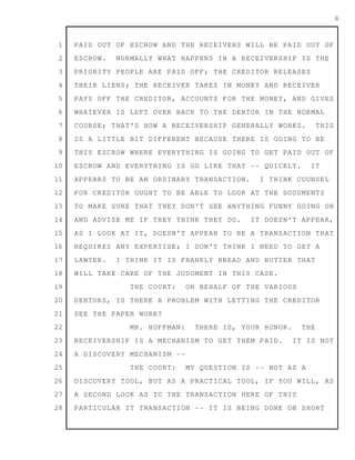 1
2
3
4
5
6
7
8
9
10
11
12
13
14
15
16
17
18
19
20
21
22
23
24
25
26
27
28
8
PAID OUT OF ESCROW AND THE RECEIVERS WILL BE PAID OUT OF
ESCROW. NORMALLY WHAT HAPPENS IN A RECEIVERSHIP IS THE
PRIORITY PEOPLE ARE PAID OFF; THE CREDITOR RELEASES
THEIR LIENS; THE RECEIVER TAKES IN MONEY AND RECEIVER
PAYS OFF THE CREDITOR, ACCOUNTS FOR THE MONEY, AND GIVES
WHATEVER IS LEFT OVER BACK TO THE DEBTOR IN THE NORMAL
COURSE; THAT'S HOW A RECEIVERSHIP GENERALLY WORKS. THIS
IS A LITTLE BIT DIFFERENT BECAUSE THERE IS GOING TO BE
THIS ESCROW WHERE EVERYTHING IS GOING TO GET PAID OUT OF
ESCROW AND EVERYTHING IS GO LIKE THAT -- QUICKLY. IT
APPEARS TO BE AN ORDINARY TRANSACTION. I THINK COUNSEL
FOR CREDITOR OUGHT TO BE ABLE TO LOOK AT THE DOCUMENTS
TO MAKE SURE THAT THEY DON'T SEE ANYTHING FUNNY GOING ON
AND ADVISE ME IF THEY THINK THEY DO. IT DOESN'T APPEAR,
AS I LOOK AT IT, DOESN'T APPEAR TO BE A TRANSACTION THAT
REQUIRES ANY EXPERTISE; I DON'T THINK I NEED TO GET A
LAWYER. I THINK IT IS FRANKLY BREAD AND BUTTER THAT
WILL TAKE CARE OF THE JUDGMENT IN THIS CASE.
THE COURT: ON BEHALF OF THE VARIOUS
DEBTORS, IS THERE A PROBLEM WITH LETTING THE CREDITOR
SEE THE PAPER WORK?
MR. HOFFMAN: THERE IS, YOUR HONOR. THE
RECEIVERSHIP IS A MECHANISM TO GET THEM PAID. IT IS NOT
A DISCOVERY MECHANISM --
THE COURT: MY QUESTION IS -- NOT AS A
DISCOVERY TOOL, BUT AS A PRACTICAL TOOL, IF YOU WILL, AS
A SECOND LOOK AS TO THE TRANSACTION HERE OF THIS
PARTICULAR IT TRANSACTION -- IT IS BEING DONE ON SHORT
 