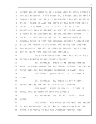 1
2
3
4
5
6
7
8
9
10
11
12
13
14
15
16
17
18
19
20
21
22
23
24
25
26
27
28
9
NOTICE AND IT SEEMS TO ME I WOULD LIKE TO HAVE, BEFORE I
PUT THE RECEIVER IN THE POSITION, I WOULD LIKE TO HAVE A
COMFORT LEVEL THAT THIS IS APPROPRIATE FOR THE RECEIVER
TO DO. THERE IS ALSO THE ISSUE OF THE FACT THAT HE IS
GOING TO GET MONEY. HE IS GOING TO BE PAID THE
RECEIVER'S FEES APPARENTLY WITHOUT ANY COURT OVERSIGHT.
I THINK HE IS SUPPOSED TO, IN THE ORDINARY COURSE -- I
DO NOT DO THIS THAT OFTEN, BUT MY RECOLLECTION IN
GENERAL TERMS IS THAT THE RECEIVER SUBMITS A REPORT AND
BILLS AND THINGS TO THE COURT AND THINGS GET APPROVED.
THE PROPOSED TRANSACTION SEEKS TO SHORTCUT THIS STUFF.
LET ME LEAVE THAT OBSERVATION DANGLING.
DO I UNDERSTAND THAT THERE ARE ONE OR MORE
APPEALS PENDING IN THE COURT'S ORDERS?
MR. HOFFMAN: THERE IS AN APPEAL PENDING
FORM THE ORDER NAMING THE ADDITIONAL JUDGMENT DEBTORS AS
ALTER EGOS AND THE AMENDED JUDGEMENT IN FAULT, YES.
THE COURT: QUESTION NO. 1: IS THERE A
STAY?
MR. HOFFMAN: NO, THERE IS NOT A STAY.
THAT'S WHY WE ARE TRYING TO PAY THE JUDGMENT.
THE COURT: QUESTION NO. 2: IF THIS IS
DONE, THIS IS GOING TO MOOT THE APPEAL?
MR. HOFFMAN: THAT IS NOT CORRECT, YOUR
HONOR.
THE COURT: WHY WOULD IT NOT MOOT THE APPEAL
IF YOU VOLUNTARILY ENTER INTO A TRANSACTION WITH THE
COURT'S APPROVAL TO PAY THE JUDGMENT THROUGH THIS
 