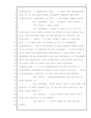 1
2
3
4
5
6
7
8
9
10
11
12
13
14
15
16
17
18
19
20
21
22
23
24
25
26
27
28
10
MECHANISM? I UNDERSTAND THAT -- I HAVE THE IMPRESSION
THAT IT IS THE ADDITIONAL JUDGMENT DEBTORS WHO ARE
PRINCIPALLY CONCERNED IN THIS -- THE NEWLY NAMED ONES?
MR. HOFFMAN: YES. CORRECT, YOUR HONOR.
THE COURT: WHAT THEN?
MR. HOFFMAN: THERE IS QUITE AT A BIT OF
CASE LAW, YOUR HONOR, WHICH WE CITED IN THE PAPERS THE
LAST TIME WE WERE HERE ON THE MOTION TO APPOINT THE
RECEIVER -- SORRY, I DO NOT THINK I HAVE IT WITH ME
NOW -- IT DOES MOOT AN APPEAL TO PAY A JUDGEMENT
VOLUNTARILY. BUT "VOLUNTARILY" MEAN ABSENT COMPULSION
OF AN EFFORT TO EXECUTE ON THE JUDGMENT. IN MY OPINION
AS A CERTIFIED APPELLATE SPECIALIST, YOUR HONOR, THE
PRESENCE OF RECEIVERSHIP PLUS THE ABSTRACTS OF JUDGMENTS
THAT THE CREDITORS FILE CONSTITUTE SUFFICIENT ACTIVITY
ON THEIR PART TO MAKE THIS AN A NON VOLUNTARY
TRANSACTION. IT IS A TRANSACTION WE ARE WILLING TO
CONSUMMATE BECAUSE WE REALLY DON'T HAVE A CHOICE. IN MY
PROFESSIONAL OPINION, IT WILL NOT WAIVE THE APPEAL.
THE COURT: NOTWITHSTANDING THE ABILITY TO
BOND AROUND IT?
MR. HOFFMAN: YOUR HONOR, WE DO NOT HAVE THE
ABILITY TO BOND AROUND IT, IF WE HAD THAT ABILITY, WE
WOULD HAVE DONE IT.
MS. WAKILY: I DON'T KNOW THAT THEY DON'T
HAVE THE ABILITY TO BE BONDED.
THE COURT: I DON'T KNOW ONE WAY OR THE
OTHER.
 