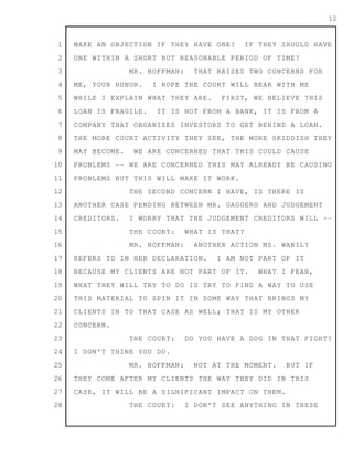 1
2
3
4
5
6
7
8
9
10
11
12
13
14
15
16
17
18
19
20
21
22
23
24
25
26
27
28
12
MAKE AN OBJECTION IF THEY HAVE ONE? IF THEY SHOULD HAVE
ONE WITHIN A SHORT BUT REASONABLE PERIOD OF TIME?
MR. HOFFMAN: THAT RAISES TWO CONCERNS FOR
ME, YOUR HONOR. I HOPE THE COURT WILL BEAR WITH ME
WHILE I EXPLAIN WHAT THEY ARE. FIRST, WE BELIEVE THIS
LOAN IS FRAGILE. IT IS NOT FROM A BANK, IT IS FROM A
COMPANY THAT ORGANIZES INVESTORS TO GET BEHIND A LOAN.
THE MORE COURT ACTIVITY THEY SEE, THE MORE SKIDDISH THEY
MAY BECOME. WE ARE CONCERNED THAT THIS COULD CAUSE
PROBLEMS -- WE ARE CONCERNED THIS MAY ALREADY BE CAUSING
PROBLEMS BUT THIS WILL MAKE IT WORK.
THE SECOND CONCERN I HAVE, IS THERE IS
ANOTHER CASE PENDING BETWEEN MR. GAGGERO AND JUDGEMENT
CREDITORS. I WORRY THAT THE JUDGEMENT CREDITORS WILL --
THE COURT: WHAT IS THAT?
MR. HOFFMAN: ANOTHER ACTION MS. WAKILY
REFERS TO IN HER DECLARATION. I AM NOT PART OF IT
BECAUSE MY CLIENTS ARE NOT PART OF IT. WHAT I FEAR,
WHAT THEY WILL TRY TO DO IS TRY TO FIND A WAY TO USE
THIS MATERIAL TO SPIN IT IN SOME WAY THAT BRINGS MY
CLIENTS IN TO THAT CASE AS WELL; THAT IS MY OTHER
CONCERN.
THE COURT: DO YOU HAVE A DOG IN THAT FIGHT?
I DON'T THINK YOU DO.
MR. HOFFMAN: NOT AT THE MOMENT. BUT IF
THEY COME AFTER MY CLIENTS THE WAY THEY DID IN THIS
CASE, IT WILL BE A SIGNIFICANT IMPACT ON THEM.
THE COURT: I DON'T SEE ANYTHING IN THESE
 