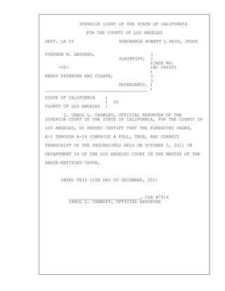SUPERIOR COURT OF THE STATE OF CALIFORNIA
FOR THE COUNTY OF LOS ANGELES
DEPT. LA 24 HONORABLE ROBERT L HESS, JUDGE
STEPHEN M. GAGGERO, )
PLAINTIFF, )
)CASE NO.
-VS- )BC 286925
)
KNAPP PETERSEN AND CLARKE, )
)
DEFENDANTS. )
_______________________________________ )
STATE OF CALIFORNIA )
) SS
COUNTY OF LOS ANGELES )
I, CAROL L. CRAWLEY, OFFICIAL REPORTER OF THE
SUPERIOR COURT OF THE STATE OF CALIFORNIA, FOR THE COUNTY OF
LOS ANGELES, DO HEREBY CERTIFY THAT THE FOREGOING PAGES,
A-1 THROUGH A-14 COMPRISE A FULL, TRUE, AND CORRECT
TRANSCRIPT OF THE PROCEEDINGS HELD ON OCTOBER 5, 2011 IN
DEPARTMENT 24 OF THE LOS ANGELES COURT IN THE MATTER OF THE
ABOVE-ENTITLED CAUSE.
DATED THIS 11TH DAY OF DECEMBER, 2011
___________________________, CSR #7518
CAROL L. CRAWLEY, OFFICIAL REPORTER
 