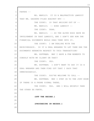 1
2
3
4
5
6
7
8
9
10
11
12
13
14
15
16
17
18
19
20
21
22
23
24
25
26
27
28
13
PAPERS --
MS. WAKILY: IT IS A MALPRACTICE LAWSUIT
THAT MR. GAGGERO FILED AGAINST KPC --
THE COURT: IS THAT ARISING OUT OF --
MR. WAKILY: -- EURO LAWSUIT --
THE COURT: YEAH.
MS. WAKILY: -- SO THE ALTER EGOS HAVE NO
INVOLVEMENT IN THAT LAWSUIT, AND I DON'T SEE HOW THE
FINANCIAL DOCUMENTS WOULD DRAG THEM INTO IT.
THE COURT: I AM DEALING WITH THE
RECEIVERSHIP. IS IT A DEAL BREAKER TO LET THEM SEE THE
DOCUMENTS HEREWITH RESPECT TO THIS TRANSACTION?
MR. HOFFMAN: MAY I HAVE A FEW MOMENTS TO
CONSULT WITH MY CLIENT ON THAT?
THE COURT: YES.
MR. HOFFMAN: I DON'T WANT TO SAY IT IS A
DEAL BREAKER AND THEN FIND OUT THAT I SAID THAT
UNNECESSARILY.
THE COURT: YOU'RE WELCOME TO CALL --
MR. HOFFMAN: MAY I STEP IN TO THE JURY ROOM
IF THERE IS A PHONE SIGNAL THERE.
THE COURT: YES. AND I WILL BRIEFLY TAKE
THE OTHER EX PARTE.
(OFF THE RECORD.)
(PROCEEDING IN RECESS.)
 