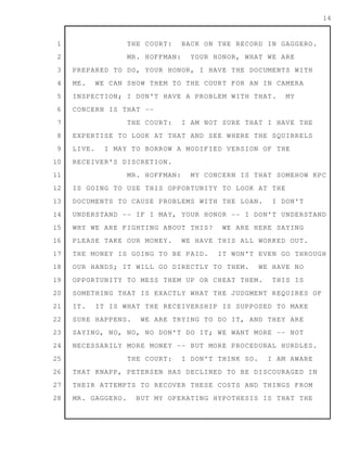 1
2
3
4
5
6
7
8
9
10
11
12
13
14
15
16
17
18
19
20
21
22
23
24
25
26
27
28
14
THE COURT: BACK ON THE RECORD IN GAGGERO.
MR. HOFFMAN: YOUR HONOR, WHAT WE ARE
PREPARED TO DO, YOUR HONOR, I HAVE THE DOCUMENTS WITH
ME. WE CAN SHOW THEM TO THE COURT FOR AN IN CAMERA
INSPECTION; I DON'T HAVE A PROBLEM WITH THAT. MY
CONCERN IS THAT --
THE COURT: I AM NOT SURE THAT I HAVE THE
EXPERTISE TO LOOK AT THAT AND SEE WHERE THE SQUIRRELS
LIVE. I MAY TO BORROW A MODIFIED VERSION OF THE
RECEIVER'S DISCRETION.
MR. HOFFMAN: MY CONCERN IS THAT SOMEHOW KPC
IS GOING TO USE THIS OPPORTUNITY TO LOOK AT THE
DOCUMENTS TO CAUSE PROBLEMS WITH THE LOAN. I DON'T
UNDERSTAND -- IF I MAY, YOUR HONOR -- I DON'T UNDERSTAND
WHY WE ARE FIGHTING ABOUT THIS? WE ARE HERE SAYING
PLEASE TAKE OUR MONEY. WE HAVE THIS ALL WORKED OUT.
THE MONEY IS GOING TO BE PAID. IT WON'T EVEN GO THROUGH
OUR HANDS; IT WILL GO DIRECTLY TO THEM. WE HAVE NO
OPPORTUNITY TO MESS THEM UP OR CHEAT THEM. THIS IS
SOMETHING THAT IS EXACTLY WHAT THE JUDGMENT REQUIRES OF
IT. IT IS WHAT THE RECEIVERSHIP IS SUPPOSED TO MAKE
SURE HAPPENS. WE ARE TRYING TO DO IT, AND THEY ARE
SAYING, NO, NO, NO DON'T DO IT; WE WANT MORE -- NOT
NECESSARILY MORE MONEY -- BUT MORE PROCEDURAL HURDLES.
THE COURT: I DON'T THINK SO. I AM AWARE
THAT KNAPP, PETERSEN HAS DECLINED TO BE DISCOURAGED IN
THEIR ATTEMPTS TO RECOVER THESE COSTS AND THINGS FROM
MR. GAGGERO. BUT MY OPERATING HYPOTHESIS IS THAT THE
 