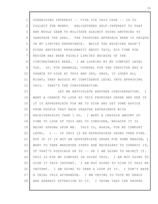 1
2
3
4
5
6
7
8
9
10
11
12
13
14
15
16
17
18
19
20
21
22
23
24
25
26
27
28
15
OVERRIDING INTEREST -- VISA VIE THIS CASE -- IS TO
COLLECT THE MONEY. ENLIGHTENED SELF-INTEREST TO THAT
END WOULD SEEM TO MILITATE AGAINST DOING ANYTHING TO
SABOTAGE THE DEAL. THE PROPOSED APPROACH HERE IS UNIQUE
IN MY LIMITED EXPERIENCE. WHILE THE RECEIVER HASN'T
FOUND ANYTHING PROBLEMATIC ABOUT THIS, HIS TIME FOR
REVIEW HAS BEEN FAIRLY LIMITED BECAUSE OF THE
CIRCUMSTANCES HERE. I AM LOOKING AT MY COMFORT LEVEL
TOO. IF, FOR EXAMPLE, COUNSEL FOR THE CREDITOR HAS A
CHANCE TO LOOK AT THIS AND SAY, OKAY, IT LOOKS ALL
RIGHT; THAT BOOSTS MY CONFIDENCE LEVEL INTO APPROVING
THIS. THAT'S THE CONSIDERATION.
LET ME ARTICULATE ANOTHER CONSIDERATION. I
WANT A CHANCE TO LOOK AT THIS PROPOSED ORDER AND SEE IF
IT IS APPROPRIATE FOR ME TO SIGN AND GET SOME ADVICE
FROM PEOPLE THAT HAVE GREATER EXPERIENCE WITH
RECEIVERSHIPS THAN I DO. I WANT A CERTAIN AMOUNT OF
TIME TO LOOK AT THIS AND TO CONSIDER, BECAUSE IT IS
BEING SPRUNG UPON ME. THIS IS, AGAIN, FOR MY COMFORT
LEVEL. I -- IF THIS IS AN APPROPRIATE ORDER THEN FINE.
BUT IF IT IS NOT AN APPROPRIATE ORDER FOR SOME REASON, I
WANT TO TAKE WHATEVER STEPS ARE NECESSARY TO CORRECT IT,
IF THAT'S POSSIBLE OR TO -- OR I AM GOING TO REJECT IT.
THIS IS FOR MY COMFORT IN DOING THIS. I AM NOT GOING TO
SIGN IT THIS INSTANT. I AM NOT GOING TO SIGN IT THIS BE
INSTANT. I AM GOING TO TAKE A LOOK AT IT. I DON'T HAVE
A TRIAL THIS AFTERNOON. I AM TRYING TO VOTE MY EARLY
AND EARNEST ATTENTION TO IT. I THINK THAT THE PROPER
 