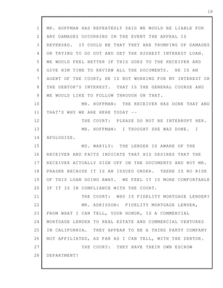 1
2
3
4
5
6
7
8
9
10
11
12
13
14
15
16
17
18
19
20
21
22
23
24
25
26
27
28
18
MR. HOFFMAN HAS REPEATEDLY SAID WE WOULD BE LIABLE FOR
ANY DAMAGES OCCURRING IN THE EVENT THE APPEAL IS
REVERSED. IT COULD BE THAT THEY ARE TRUMPING UP DAMAGES
OR TRYING TO GO OUT AND GET THE HIGHEST INTEREST LOAN.
WE WOULD FEEL BETTER IF THIS GOES TO THE RECEIVER AND
GIVE HIM TIME TO REVIEW ALL THE DOCUMENTS. HE IS AN
AGENT OF THE COURT; HE IS NOT WORKING FOR MY INTEREST OR
THE DEBTOR'S INTEREST. THAT IS THE GENERAL COURSE AND
WE WOULD LIKE TO FOLLOW THROUGH ON THAT.
MR. HOFFMAN: THE RECEIVER HAS DONE THAT AND
THAT'S WHY WE ARE HERE TODAY --
THE COURT: PLEASE DO NOT BE INTERRUPT HER.
MR. HOFFMAN: I THOUGHT SHE WAS DONE. I
APOLOGIZE.
MS. WAKILY: THE LENDER IS AWARE OF THE
RECEIVER AND FACTS INDICATE THAT HIS DESIRES THAT THE
RECEIVER ACTUALLY SIGN OFF ON THE DOCUMENTS AND NOT MR.
PRASKE BECAUSE IT IS AN ISSUED ORDER. THERE IS NO RISK
OF THIS LOAN GOING AWAY. WE FEEL IT IS MORE COMFORTABLE
IF IT IS IN COMPLIANCE WITH THE COURT.
THE COURT: WHO IS FIDELITY MORTGAGE LENDER?
MR. ADKISSON: FIDELITY MORTGAGE LENDER,
FROM WHAT I CAN TELL, YOUR HONOR, IS A COMMERCIAL
MORTGAGE LENDER TO REAL ESTATE AND COMMERCIAL VENTURES
IN CALIFORNIA. THEY APPEAR TO BE A THIRD PARTY COMPANY
NOT AFFILIATED, AS FAR AS I CAN TELL, WITH THE DEBTOR.
THE COURT: THEY HAVE THEIR OWN ESCROW
DEPARTMENT?
 