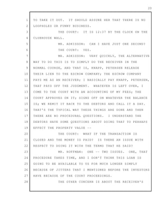 1
2
3
4
5
6
7
8
9
10
11
12
13
14
15
16
17
18
19
20
21
22
23
24
25
26
27
28
20
TO TAKE IT OUT. IT SHOULD ASSURE HER THAT THERE IS NO
LOOPHOLES OR FUNNY BUSINESS.
THE COURT: IT IS 12:37 BY THE CLOCK ON THE
CLUBHOUSE WALL.
MR. ADKISSON: CAN I HAVE JUST ONE SECOND?
THE COURT: YES.
MR. ADKISSON: VERY QUICKLY, THE ALTERNATIVE
WAY TO DO THIS IS TO SIMPLY DO THE RECEIVER IN THE
NORMAL COURSE, AND THAT IS, KNAPP, PETERSEN RELEASE
THEIR LIEN TO THE ESCROW COMPANY; THE ESCROW COMPANY
PAYS ME AS AN RECEIVER; I BASICALLY PAY KNAPP, PETERSEN,
THAT PAYS OFF THE JUDGMENT. WHATEVER IS LEFT OVER, I
COME TO THE COURT WITH AN ACCOUNTING OF MY FEES; THE
COURT APPROVES ON IT; SIGNS OFF ON WHATEVER THE BALANCE
IS; WE REMIT IT BACK TO THE DEBTORS AND CALL IT A DAY.
THAT'S THE TYPICAL WAY THESE THINGS ARE DONE AND THEN
THERE ARE NO PROCEDURAL QUESTIONS. I UNDERSTAND THE
DEBTORS HAVE SOME QUESTIONS ABOUT DOING THAT TO PERHAPS
EFFECT THE PROPERTY VALUE --
THE COURT: WHAT IF THE TRANSACTION IS
CLOSED AND THE MONEY IS PAID? IS THERE AN ISSUE WITH
RESPECT TO DOING IT WITH THE TERMS THAT HE SAID?
MR. HOFFMAN: ONE -- TWO ISSUES. ONE, THAT
PROCEDURE TAKES TIME, AND I DON'T THINK THIS LOAN IS
GOING TO BE AVAILABLE TO US FOR MUCH LONGER SIMPLY
BECAUSE OF JITTERS THAT I MENTIONED BEFORE THE INVESTORS
HAVE BECAUSE OF THE COURT PROCEEDINGS.
THE OTHER CONCERN IS ABOUT THE RECEIVER'S
 