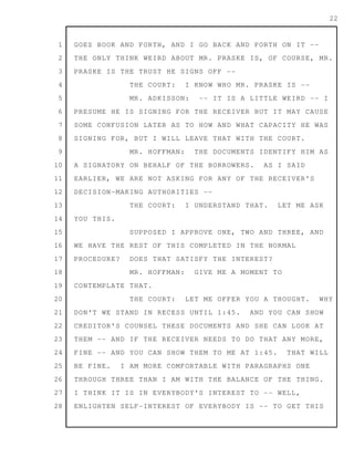 1
2
3
4
5
6
7
8
9
10
11
12
13
14
15
16
17
18
19
20
21
22
23
24
25
26
27
28
22
GOES BOOK AND FORTH, AND I GO BACK AND FORTH ON IT --
THE ONLY THINK WEIRD ABOUT MR. PRASKE IS, OF COURSE, MR.
PRASKE IS THE TRUST HE SIGNS OFF --
THE COURT: I KNOW WHO MR. PRASKE IS --
MR. ADKISSON: -- IT IS A LITTLE WEIRD -- I
PRESUME HE IS SIGNING FOR THE RECEIVER BUT IT MAY CAUSE
SOME CONFUSION LATER AS TO HOW AND WHAT CAPACITY HE WAS
SIGNING FOR, BUT I WILL LEAVE THAT WITH THE COURT.
MR. HOFFMAN: THE DOCUMENTS IDENTIFY HIM AS
A SIGNATORY ON BEHALF OF THE BORROWERS. AS I SAID
EARLIER, WE ARE NOT ASKING FOR ANY OF THE RECEIVER'S
DECISION-MAKING AUTHORITIES --
THE COURT: I UNDERSTAND THAT. LET ME ASK
YOU THIS.
SUPPOSED I APPROVE ONE, TWO AND THREE, AND
WE HAVE THE REST OF THIS COMPLETED IN THE NORMAL
PROCEDURE? DOES THAT SATISFY THE INTEREST?
MR. HOFFMAN: GIVE ME A MOMENT TO
CONTEMPLATE THAT.
THE COURT: LET ME OFFER YOU A THOUGHT. WHY
DON'T WE STAND IN RECESS UNTIL 1:45. AND YOU CAN SHOW
CREDITOR'S COUNSEL THESE DOCUMENTS AND SHE CAN LOOK AT
THEM -- AND IF THE RECEIVER NEEDS TO DO THAT ANY MORE,
FINE -- AND YOU CAN SHOW THEM TO ME AT 1:45. THAT WILL
BE FINE. I AM MORE COMFORTABLE WITH PARAGRAPHS ONE
THROUGH THREE THAN I AM WITH THE BALANCE OF THE THING.
I THINK IT IS IN EVERYBODY'S INTEREST TO -- WELL,
ENLIGHTEN SELF-INTEREST OF EVERYBODY IS -- TO GET THIS
 