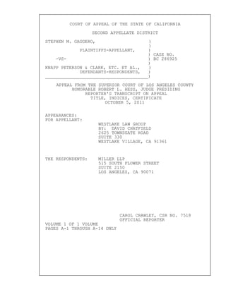 COURT OF APPEAL OF THE STATE OF CALIFORNIA
SECOND APPELLATE DISTRICT
STEPHEN M. GAGGERO, )
)
PLAINTIFFS-APPELLANT, )
) CASE NO.
-VS- ) BC 286925
)
KNAPP PETERSON & CLARK, ETC. ET AL., )
DEFENDANTS-RESPONDENTS, )
_______________________________________)
APPEAL FROM THE SUPERIOR COURT OF LOS ANGELES COUNTY
HONORABLE ROBERT L. HESS, JUDGE PRESIDING
REPORTER'S TRANSCRIPT ON APPEAL
TITLE, INDICES, CERTIFICATE
OCTOBER 5, 2011
APPEARANCES:
FOR APPELLANT:
WESTLAKE LAW GROUP
BY: DAVID CHATFIELD
2625 TOWNSGATE ROAD
SUITE 330
WESTLAKE VILLAGE, CA 91361
THE RESPONDENTS: MILLER LLP
515 SOUTH FLOWER STREET
SUITE 2150
LOS ANGELES, CA 90071
CAROL CRAWLEY, CSR NO. 7518
OFFICIAL REPORTER
VOLUME 1 OF 1 VOLUME
PAGES A-1 THROUGH A-14 ONLY
 