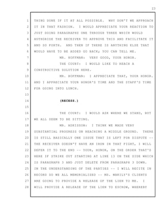 1
2
3
4
5
6
7
8
9
10
11
12
13
14
15
16
17
18
19
20
21
22
23
24
25
26
27
28
23
THING DONE IF IT AT ALL POSSIBLE. WHY DON'T WE APPROACH
IT IN THAT FASHION. I WOULD APPRECIATE YOUR REACTION TO
JUST DOING PARAGRAPHS ONE THROUGH THREE WHICH WOULD
AUTHORIZE THE RECEIVER TO APPROVE THIS AND FACILITATE IT
AND SO FORTH. AND THEN IF THERE IS ANYTHING ELSE THAT
WOULD HAVE TO BE ADDED GO BACK; YOU CAN TELL ME.
MR. HOFFMAN: VERY GOOD, YOUR HONOR.
THE COURT: I WOULD LIKE TO REACH A
CONSTRUCTIVE SOLUTION HERE.
MR. HOFFMAN: I APPRECIATE THAT, YOUR HONOR.
AND I APPRECIATE YOUR HONOR'S TIME AND THE STAFF'S TIME
FOR GOING INTO LUNCH.
(RECESS.)
THE COURT: I WOULD ASK WHERE WE STAND, BUT
WE ALL SEEM TO BE SITTING.
MR. ADKISSON: I THINK WE MADE VERY
SUBSTANTIAL PROGRESS ON REACHING A MIDDLE GROUND. THERE
IS STILL BASICALLY ONE ISSUE THAT IS LEFT FOR DISPUTE --
THE RECEIVER DOESN'T HAVE AN IRON IN THAT FIGHT, I WILL
DEFER IT TO THE END -- YOUR, HONOR, ON THE ORDER THAT'S
HERE IF STRIKE OUT STARTING AT LINE 13 ON THE SIDE WHICH
IS PARAGRAPH 3 AND JUST DELETE FROM PARAGRAPH 3 DOWN.
IN THE UNDERSTANDING OF THE PARTIES -- I WILL RECITE IN
RECORD SO WE ALL MEMORIALIZED -- MS. WAKILY'S CLIENTS
ARE GOING TO PROVIDE A RELEASE OF THE LIEN TO ME. I
WILL PROVIDE A RELEASE OF THE LIEN TO ESCROW, WHEREBY
 
