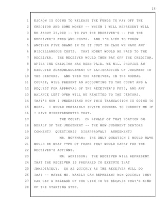 1
2
3
4
5
6
7
8
9
10
11
12
13
14
15
16
17
18
19
20
21
22
23
24
25
26
27
28
24
ESCROW IS GOING TO RELEASE THE FUNDS TO PAY OFF THE
CREDITOR AND SOME MONEY -- WHICH I WILL REPRESENT WILL
BE ABOUT 25,000 -- TO PAY THE RECEIVER'S -- FOR THE
RECEIVER'S FEES AND COSTS. AND I'D LIKE TO THROW
ANOTHER FIVE GRAND IN TO IT JUST IN CASE WE HAVE ANY
MISCELLANEOUS COSTS. THAT MONEY WOULD BE PAID TO THE
RECEIVER. THE RECEIVER WOULD THEN PAY OFF THE CREDITOR.
AFTER THE CREDITOR HAS BEEN PAID, WE WILL PROVIDE AN
EXECUTED ACKNOWLEDGEMENT OF SATISFACTION OF JUDGMENT TO
THE DEBTORS. AND THEN THE RECEIVER, IN THE NORMAL
COURSE, WILL PRESENT AN ACCOUNTING TO THE COURT AND A
REQUEST FOR APPROVAL OF THE RECEIVER'S FEES, AND ANY
BALANCE LEFT OVER WILL BE REMITTED TO THE DEBTORS.
THAT'S HOW I UNDERSTAND HOW THIS TRANSACTION IS GOING TO
WORK. I WOULD CERTAINLY INVITE COUNSEL TO CORRECT ME IF
I HAVE MISREPRESENTED THAT.
THE COURT: ON BEHALF OF THAT PORTION ON
BEHALF OF THE JUDGEMENT -- THE NEW JUDGMENT DEBTORS
COMMENT? QUESTIONS? DISAPPROVAL? AGREEMENT?
MR. HOFFMAN: THE ONLY QUESTION I WOULD HAVE
WOULD BE WHAT TYPE OF FRAME THAT WOULD CARRY FOR THE
RECEIVER'S ACTIONS.
MR. ADKISSON: THE RECEIVER WILL REPRESENT
THAT THE RECEIVER IS PREPARED TO EXECUTE THAT
IMMEDIATELY. SO AS QUICKLY AS THE RECEIVER WILL DO
THAT -- MAYBE MS. WAKILY CAN REPRESENT HOW QUICKLY THEY
CAN GET A RELEASE OF THE LIEN TO US BECAUSE THAT'S KIND
OF THE STARTING STEP.
 