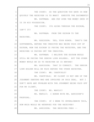 1
2
3
4
5
6
7
8
9
10
11
12
13
14
15
16
17
18
19
20
21
22
23
24
25
26
27
28
25
THE COURT: SO THE QUESTION YOU HAVE IS HOW
QUICKLY THE RECEIVER IS TO WHAT? EXECUTE THE DOCUMENTS?
MR. HOFFMAN: AND PAY OVER THE MONEY ONCE IT
IS IN HIS POSSESSION.
THE COURT: ITS GOING THROUGH THE ESCROW,
ISN'T IT?
MR. HOFFMAN: FROM THE ESCROW TO THE
RECEIVER.
MR. ADKISSON: YES, YOUR HONOR. THAT'S THE
DIFFERENCE, BEFORE THE CREDITOR WAS BEING PAID OUT OF
ESCROW, NOW THE ESCROW IS PAYING THE RECEIVER, AND THE
RECEIVER IS PAYING OFF THE CREDITOR.
MR. HOFFMAN: I BELIEVE THE ESCROW WOULD
STILL BE PAYING THE SENIOR LIEN HOLDERS. BUT THE OTHER
MONEY WOULD BE GO TO RECEIVER AS IS BEFORE?
MR. ADKISSON: THAT IS CORRECT. THE SENIOR
LIEN HOLDER WILL BE PAID BEFORE THE OTHER RECEIVER.
THE COURT: MR. CHATFIELD?
MR. CHATFIELD: MY CLIENT IS NOT ONE OF THE
JUDGMENT DEBTORS WHO ARE INVOLVED IN THIS DEAL. BUT I
DON'T HAVE ANY PROBLEM WITH THE JUDGMENT BEING PAID OFF
FOR MY CLIENT.
THE COURT: MS. WAKILY?
MS. WAKILY: I AGREE WITH MR. ADKISSON'S
PROPOSAL.
THE COURT: IF I WERE TO INTERLINEATE THIS,
HOW MUCH WOULD BE RESERVED FOR THE RECEIVER?
MR. ADKISSON: THE RECEIVER FEES --
 