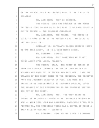1
2
3
4
5
6
7
8
9
10
11
12
13
14
15
16
17
18
19
20
21
22
23
24
25
26
27
28
27
OF THE ESCROW, THE FIRST PEOPLE PAID IS THE 2 MILLION
DOLLARS?
MR. ADKISSON: THAT IS CORRECT.
THE COURT: DOES THE BALANCE OF THE MONEY
INITIALLY COME TO YOU OR IS THE NEXT TO BE PAID DIRECTLY
OUT OF ESCROW -- THE JUDGMENT CREDITOR?
MR. ADKISSON: THE FORMER. THE MONEY IS
GOING TO COME TO ME AS THE RECEIVER AND I AM GOING TO
PAY THE CREDITOR.
ACTUALLY MR. HOFFMAN'S RAISED ANOTHER ISSUE
WE CAN TALK ABOUT. IT IS A VERY MINOR ISSUE.
MR. HOFFMAN: AGREED.
MR. ADKISSON: JUST SOMETHING WE DIDN'T
THINK ABOUT OVER LUNCH, FRANKLY.
THE COURT: OKAY. THE MONEY IS COMING IN
FROM THE FINANCE COMPANY; THE SENIOR LIEN HOLDER OR
HOLDERS ARE PAID OUT OF ESCROW AND PAID OFF. THEN THE
BALANCE OF THE MONEY COMES TO THE RECEIVER; THE RECEIVER
PAYS THE JUDGMENT CREDITOR IN FULL, AND WITH THE
EXCEPTION OF APPROXIMATELY 30 THOUSAND DOLLARS, GIVES
THE BALANCE OF THE REFINANCING TO THE JUDGMENT DEBTORS
WHO PUT UP THE MONEY.
MR. ADKISSON: YES. THE ONLY THING WE
DIDN'T THINK ABOUT AT LUNCH -- MR. HOFFMAN REMINDED ME
NOW -- WHEN THIS LOAN WAS ARRANGED, BASICALLY AFTER THEY
FIGURED ALL THE CREDITORS THERE WAS A BUFFER OF ABOUT A
HALF MILLION DOLLARS -- CORRECT?
MR. HOFFMAN: SOME BUFFER I DON'T REMEMBER
 