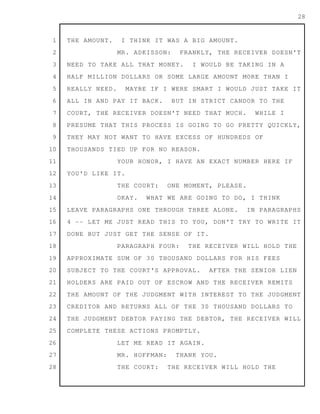 1
2
3
4
5
6
7
8
9
10
11
12
13
14
15
16
17
18
19
20
21
22
23
24
25
26
27
28
28
THE AMOUNT. I THINK IT WAS A BIG AMOUNT.
MR. ADKISSON: FRANKLY, THE RECEIVER DOESN'T
NEED TO TAKE ALL THAT MONEY. I WOULD BE TAKING IN A
HALF MILLION DOLLARS OR SOME LARGE AMOUNT MORE THAN I
REALLY NEED. MAYBE IF I WERE SMART I WOULD JUST TAKE IT
ALL IN AND PAY IT BACK. BUT IN STRICT CANDOR TO THE
COURT, THE RECEIVER DOESN'T NEED THAT MUCH. WHILE I
PRESUME THAT THIS PROCESS IS GOING TO GO PRETTY QUICKLY,
THEY MAY NOT WANT TO HAVE EXCESS OF HUNDREDS OF
THOUSANDS TIED UP FOR NO REASON.
YOUR HONOR, I HAVE AN EXACT NUMBER HERE IF
YOU'D LIKE IT.
THE COURT: ONE MOMENT, PLEASE.
OKAY. WHAT WE ARE GOING TO DO, I THINK
LEAVE PARAGRAPHS ONE THROUGH THREE ALONE. IN PARAGRAPHS
4 -- LET ME JUST READ THIS TO YOU, DON'T TRY TO WRITE IT
DONE BUT JUST GET THE SENSE OF IT.
PARAGRAPH FOUR: THE RECEIVER WILL HOLD THE
APPROXIMATE SUM OF 30 THOUSAND DOLLARS FOR HIS FEES
SUBJECT TO THE COURT'S APPROVAL. AFTER THE SENIOR LIEN
HOLDERS ARE PAID OUT OF ESCROW AND THE RECEIVER REMITS
THE AMOUNT OF THE JUDGMENT WITH INTEREST TO THE JUDGMENT
CREDITOR AND RETURNS ALL OF THE 30 THOUSAND DOLLARS TO
THE JUDGMENT DEBTOR PAYING THE DEBTOR, THE RECEIVER WILL
COMPLETE THESE ACTIONS PROMPTLY.
LET ME READ IT AGAIN.
MR. HOFFMAN: THANK YOU.
THE COURT: THE RECEIVER WILL HOLD THE
 