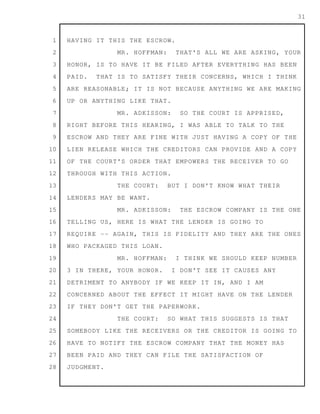 1
2
3
4
5
6
7
8
9
10
11
12
13
14
15
16
17
18
19
20
21
22
23
24
25
26
27
28
31
HAVING IT THIS THE ESCROW.
MR. HOFFMAN: THAT'S ALL WE ARE ASKING, YOUR
HONOR, IS TO HAVE IT BE FILED AFTER EVERYTHING HAS BEEN
PAID. THAT IS TO SATISFY THEIR CONCERNS, WHICH I THINK
ARE REASONABLE; IT IS NOT BECAUSE ANYTHING WE ARE MAKING
UP OR ANYTHING LIKE THAT.
MR. ADKISSON: SO THE COURT IS APPRISED,
RIGHT BEFORE THIS HEARING, I WAS ABLE TO TALK TO THE
ESCROW AND THEY ARE FINE WITH JUST HAVING A COPY OF THE
LIEN RELEASE WHICH THE CREDITORS CAN PROVIDE AND A COPY
OF THE COURT'S ORDER THAT EMPOWERS THE RECEIVER TO GO
THROUGH WITH THIS ACTION.
THE COURT: BUT I DON'T KNOW WHAT THEIR
LENDERS MAY BE WANT.
MR. ADKISSON: THE ESCROW COMPANY IS THE ONE
TELLING US, HERE IS WHAT THE LENDER IS GOING TO
REQUIRE -- AGAIN, THIS IS FIDELITY AND THEY ARE THE ONES
WHO PACKAGED THIS LOAN.
MR. HOFFMAN: I THINK WE SHOULD KEEP NUMBER
3 IN THERE, YOUR HONOR. I DON'T SEE IT CAUSES ANY
DETRIMENT TO ANYBODY IF WE KEEP IT IN, AND I AM
CONCERNED ABOUT THE EFFECT IT MIGHT HAVE ON THE LENDER
IF THEY DON'T GET THE PAPERWORK.
THE COURT: SO WHAT THIS SUGGESTS IS THAT
SOMEBODY LIKE THE RECEIVERS OR THE CREDITOR IS GOING TO
HAVE TO NOTIFY THE ESCROW COMPANY THAT THE MONEY HAS
BEEN PAID AND THEY CAN FILE THE SATISFACTION OF
JUDGMENT.
 