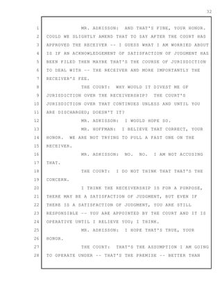 1
2
3
4
5
6
7
8
9
10
11
12
13
14
15
16
17
18
19
20
21
22
23
24
25
26
27
28
32
MR. ADKISSON: AND THAT'S FINE, YOUR HONOR.
COULD WE SLIGHTLY AMEND THAT TO SAY AFTER THE COURT HAS
APPROVED THE RECEIVER -- I GUESS WHAT I AM WORRIED ABOUT
IS IF AN ACKNOWLEDGEMENT OF SATISFACTION OF JUDGMENT HAS
BEEN FILED THEN MAYBE THAT'S THE COURSE OF JURISDICTION
TO DEAL WITH -- THE RECEIVER AND MORE IMPORTANTLY THE
RECEIVER'S FEE.
THE COURT: WHY WOULD IT DIVEST ME OF
JURISDICTION OVER THE RECEIVERSHIP? THE COURT'S
JURISDICTION OVER THAT CONTINUES UNLESS AND UNTIL YOU
ARE DISCHARGED; DOESN'T IT?
MR. ADKISSON: I WOULD HOPE SO.
MR. HOFFMAN: I BELIEVE THAT CORRECT, YOUR
HONOR. WE ARE NOT TRYING TO PULL A FAST ONE ON THE
RECEIVER.
MR. ADKISSON: NO. NO. I AM NOT ACCUSING
THAT.
THE COURT: I DO NOT THINK THAT THAT'S THE
CONCERN.
I THINK THE RECEIVERSHIP IS FOR A PURPOSE,
THERE MAY BE A SATISFACTION OF JUDGMENT, BUT EVEN IF
THERE IS A SATISFACTION OF JUDGMENT, YOU ARE STILL
RESPONSIBLE -- YOU ARE APPOINTED BY THE COURT AND IT IS
OPERATIVE UNTIL I RELIEVE YOU; I THINK.
MR. ADKISSON: I HOPE THAT'S TRUE, YOUR
HONOR.
THE COURT: THAT'S THE ASSUMPTION I AM GOING
TO OPERATE UNDER -- THAT'S THE PREMISE -- BETTER THAN
 