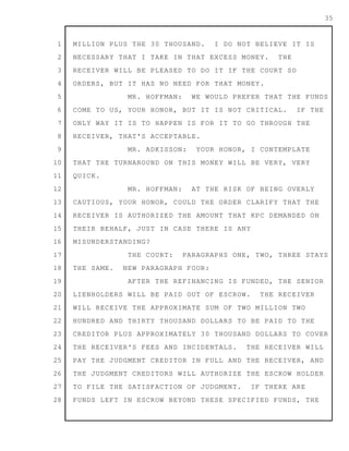 1
2
3
4
5
6
7
8
9
10
11
12
13
14
15
16
17
18
19
20
21
22
23
24
25
26
27
28
35
MILLION PLUS THE 30 THOUSAND. I DO NOT BELIEVE IT IS
NECESSARY THAT I TAKE IN THAT EXCESS MONEY. THE
RECEIVER WILL BE PLEASED TO DO IT IF THE COURT SO
ORDERS, BUT IT HAS NO NEED FOR THAT MONEY.
MR. HOFFMAN: WE WOULD PREFER THAT THE FUNDS
COME TO US, YOUR HONOR, BUT IT IS NOT CRITICAL. IF THE
ONLY WAY IT IS TO HAPPEN IS FOR IT TO GO THROUGH THE
RECEIVER, THAT'S ACCEPTABLE.
MR. ADKISSON: YOUR HONOR, I CONTEMPLATE
THAT THE TURNAROUND ON THIS MONEY WILL BE VERY, VERY
QUICK.
MR. HOFFMAN: AT THE RISK OF BEING OVERLY
CAUTIOUS, YOUR HONOR, COULD THE ORDER CLARIFY THAT THE
RECEIVER IS AUTHORIZED THE AMOUNT THAT KPC DEMANDED ON
THEIR BEHALF, JUST IN CASE THERE IS ANY
MISUNDERSTANDING?
THE COURT: PARAGRAPHS ONE, TWO, THREE STAYS
THE SAME. NEW PARAGRAPH FOUR:
AFTER THE REFINANCING IS FUNDED, THE SENIOR
LIENHOLDERS WILL BE PAID OUT OF ESCROW. THE RECEIVER
WILL RECEIVE THE APPROXIMATE SUM OF TWO MILLION TWO
HUNDRED AND THIRTY THOUSAND DOLLARS TO BE PAID TO THE
CREDITOR PLUS APPROXIMATELY 30 THOUSAND DOLLARS TO COVER
THE RECEIVER'S FEES AND INCIDENTALS. THE RECEIVER WILL
PAY THE JUDGMENT CREDITOR IN FULL AND THE RECEIVER, AND
THE JUDGMENT CREDITORS WILL AUTHORIZE THE ESCROW HOLDER
TO FILE THE SATISFACTION OF JUDGMENT. IF THERE ARE
FUNDS LEFT IN ESCROW BEYOND THESE SPECIFIED FUNDS, THE
 