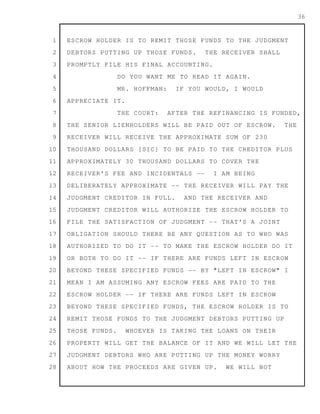 1
2
3
4
5
6
7
8
9
10
11
12
13
14
15
16
17
18
19
20
21
22
23
24
25
26
27
28
36
ESCROW HOLDER IS TO REMIT THOSE FUNDS TO THE JUDGMENT
DEBTORS PUTTING UP THOSE FUNDS. THE RECEIVER SHALL
PROMPTLY FILE HIS FINAL ACCOUNTING.
DO YOU WANT ME TO READ IT AGAIN.
MR. HOFFMAN: IF YOU WOULD, I WOULD
APPRECIATE IT.
THE COURT: AFTER THE REFINANCING IS FUNDED,
THE SENIOR LIENHOLDERS WILL BE PAID OUT OF ESCROW. THE
RECEIVER WILL RECEIVE THE APPROXIMATE SUM OF 230
THOUSAND DOLLARS [SIC] TO BE PAID TO THE CREDITOR PLUS
APPROXIMATELY 30 THOUSAND DOLLARS TO COVER THE
RECEIVER'S FEE AND INCIDENTALS -- I AM BEING
DELIBERATELY APPROXIMATE -- THE RECEIVER WILL PAY THE
JUDGMENT CREDITOR IN FULL. AND THE RECEIVER AND
JUDGMENT CREDITOR WILL AUTHORIZE THE ESCROW HOLDER TO
FILE THE SATISFACTION OF JUDGMENT -- THAT'S A JOINT
OBLIGATION SHOULD THERE BE ANY QUESTION AS TO WHO WAS
AUTHORIZED TO DO IT -- TO MAKE THE ESCROW HOLDER DO IT
OR BOTH TO DO IT -- IF THERE ARE FUNDS LEFT IN ESCROW
BEYOND THESE SPECIFIED FUNDS -- BY "LEFT IN ESCROW" I
MEAN I AM ASSUMING ANY ESCROW FEES ARE PAID TO THE
ESCROW HOLDER -- IF THERE ARE FUNDS LEFT IN ESCROW
BEYOND THESE SPECIFIED FUNDS, THE ESCROW HOLDER IS TO
REMIT THOSE FUNDS TO THE JUDGMENT DEBTORS PUTTING UP
THOSE FUNDS. WHOEVER IS TAKING THE LOANS ON THEIR
PROPERTY WILL GET THE BALANCE OF IT AND WE WILL LET THE
JUDGMENT DEBTORS WHO ARE PUTTING UP THE MONEY WORRY
ABOUT HOW THE PROCEEDS ARE GIVEN UP. WE WILL NOT
 
