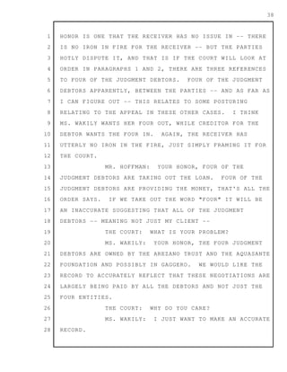 1
2
3
4
5
6
7
8
9
10
11
12
13
14
15
16
17
18
19
20
21
22
23
24
25
26
27
28
38
HONOR IS ONE THAT THE RECEIVER HAS NO ISSUE IN -- THERE
IS NO IRON IN FIRE FOR THE RECEIVER -- BUT THE PARTIES
HOTLY DISPUTE IT, AND THAT IS IF THE COURT WILL LOOK AT
ORDER IN PARAGRAPHS 1 AND 2, THERE ARE THREE REFERENCES
TO FOUR OF THE JUDGMENT DEBTORS. FOUR OF THE JUDGMENT
DEBTORS APPARENTLY, BETWEEN THE PARTIES -- AND AS FAR AS
I CAN FIGURE OUT -- THIS RELATES TO SOME POSTURING
RELATING TO THE APPEAL IN THESE OTHER CASES. I THINK
MS. WAKILY WANTS HER FOUR OUT, WHILE CREDITOR FOR THE
DEBTOR WANTS THE FOUR IN. AGAIN, THE RECEIVER HAS
UTTERLY NO IRON IN THE FIRE, JUST SIMPLY FRAMING IT FOR
THE COURT.
MR. HOFFMAN: YOUR HONOR, FOUR OF THE
JUDGMENT DEBTORS ARE TAKING OUT THE LOAN. FOUR OF THE
JUDGMENT DEBTORS ARE PROVIDING THE MONEY, THAT'S ALL THE
ORDER SAYS. IF WE TAKE OUT THE WORD "FOUR" IT WILL BE
AN INACCURATE SUGGESTING THAT ALL OF THE JUDGMENT
DEBTORS -- MEANING NOT JUST MY CLIENT --
THE COURT: WHAT IS YOUR PROBLEM?
MS. WAKILY: YOUR HONOR, THE FOUR JUDGMENT
DEBTORS ARE OWNED BY THE AREZANO TRUST AND THE AQUASANTE
FOUNDATION AND POSSIBLY IN GAGGERO. WE WOULD LIKE THE
RECORD TO ACCURATELY REFLECT THAT THESE NEGOTIATIONS ARE
LARGELY BEING PAID BY ALL THE DEBTORS AND NOT JUST THE
FOUR ENTITIES.
THE COURT: WHY DO YOU CARE?
MS. WAKILY: I JUST WANT TO MAKE AN ACCURATE
RECORD.
 