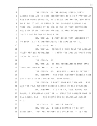 1
2
3
4
5
6
7
8
9
10
11
12
13
14
15
16
17
18
19
20
21
22
23
24
25
26
27
28
39
THE COURT: ON THE GLOBAL SCALE, LET'S
ASSUME THEY ARE IN DEED STRUCTURING THIS IN A PARTICULAR
WAY FOR OTHER PURPOSES, AS A PRACTICAL MATTER, YOU HAVE
NO RIGHT TO DECIDE WHICH OF THE JUDGMENT DEBTORS PAY
THIS OFF, WHETHER IT IS ONE OR TWO OR THEY CONTRIBUTE
PRO RATA OR MR. GAGGERO PERSONALLY PAYS EVERYTHING,
YOU'VE GOT NO DOG IN THAT FIGHT.
MS. WAKILY: I JUST THINK THAT LIMITING IT
TO FOUR IS IT MISREPRESENTING THE REALITY OF IT.
THE COURT: WHY?
MS. WAKILY: BECAUSE I KNOW THAT THE AREZANO
TRUST AND THE AQUASANTE -- I KNOW THE AREZANO TRUST OWNS
THOSE ENTITIES.
THE COURT: SO.
MS. WAKILY: SO THE NEGOTIATIONS MUST HAVE
INVOLVED THEM AS WELL. BUT IF --
THE COURT: SO. WHO ARE -- WHO IS PAYING?
MR. HOFFMAN: THE FOUR JUDGMENT DEBTORS THAT
ARE LISTED IN THE DOCUMENTS, YOUR HONOR.
THE COURT: I DON'T KNOW WHO THEY ARE. WHO
ARE THE FOUR JUDGMENT DEBTORS LISTED IN THE DOCUMENTS.
MR. HOFFMAN: 511 0FW LP, YOUR HONOR; BLU
HOUSE; GINGERBREAD COURT LP -- SORRY THE CORRECT NAME IS
BLU HOUSE, LLC -- THE FOURTH ONE IS BOARDWALK SUNSET
LLC.
THE COURT: IS THERE A REASON?
MS. WAKILY: I GUESS BECAUSE IT IS NOT
REFLECTED. THEY ARE KEEPING THE DOCUMENTS -- IT SAYS
 