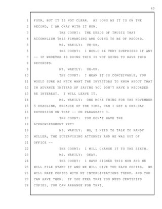 1
2
3
4
5
6
7
8
9
10
11
12
13
14
15
16
17
18
19
20
21
22
23
24
25
26
27
28
40
FOUR, BUT IT IS NOT CLEAR. AS LONG AS IT IS ON THE
RECORD, I AM OKAY WITH IT NOW.
THE COURT: THE DEEDS OF TRUSTS THAT
ACCOMPLISH THIS FINANCING ARE GOING TO BE OF RECORD.
MS. WAKILY: UH-UH.
THE COURT: I WOULD BE VERY SURPRISED IF ANY
-- IF WHOEVER IS DOING THIS IS NOT GOING TO HAVE THIS
RECORDED.
MS. WAKILY: UH-UH.
THE COURT: I MEAN IT IS CONCEIVABLE, YOU
WOULD SURE AS HECK WANT THE INVESTORS TO KNOW ABOUT THAT
IN ADVANCE INSTEAD OF SAYING YOU DON'T HAVE A RECORDED
BE INTEREST. I WILL LEAVE IT.
MS. WAKILY: ONE MORE THING FOR THE NOVEMBER
5 DEADLINE, BECAUSE OF THE TIME, CAN I GET A ONE-DAY
EXTENSION ON THAT -- ON PARAGRAPH 3.
THE COURT: YOU DON'T HAVE THE
ACKNOWLEDGMENT YET?
MS. WAKILY: NO, I NEED TO TALK TO RANDY
MILLER, THE SUPERVISING ATTORNEY AND HE WAS OUT OF
OFFICE --
THE COURT: I WILL CHANGE IT TO THE SIXTH.
MS. WAKILY: OKAY.
THE COURT: I HAVE SIGNED THIS NOW AND WE
WILL FILE STAMP IT AND WE WILL GIVE YOU EACH COPIES. WE
WILL MAKE COPIES WITH MY INTERLINEATIONS THERE, AND YOU
CAN HAVE THEM. IF YOU FEEL THAT YOU NEED CERTIFIED
COPIES, YOU CAN ARRANGE FOR THAT.
 