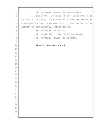 1
2
3
4
5
6
7
8
9
10
11
12
13
14
15
16
17
18
19
20
21
22
23
24
25
26
27
28
41
MR. HOFFMAN: THANK YOU, YOUR HONOR.
THE COURT: IT HELPS ME IF I UNDERSTAND THIS
A LITTLE BIT BETTER. I WAS CONCERNED THAT THE PROCEDURE
WE HAD WAS A LITTLE IRREGULAR, BUT IF THIS SATISFIES THE
INTEREST OF THE PARTIES, I AM SATISFIED.
MR. HOFFMAN: THANK YOU.
MR. CHATFIELD: THANK YOU YOUR HONOR.
MR. HOFFMAN: THANK YOU SO MUCH.
(PROCEEDING CONCLUDED.)
 