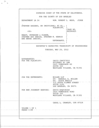 SUPERIOR COURT OF THE STATE OF CALIFORNIA.
FOR THE COUNTY OF LOS ANGELES
DEPARTMENT LA 24 HON. ROBERT L. HESS, JUDGE
.STEPHEN GAGGERO, AN INDIVIDUAL; ET AL.,
PLAINTIFF,
)
)
-VS-
KNAPP, PETERSEN & CLARKE,
)CASE NO.
)BC286925
)
)
STEPHEN RAY GARCIA, STEPHEN M. HARRIS
AND ANDRE JARDINI,
)
)
DEFENDANTS. )
)
REPORTER'S EXPEDITED TRANSCRIPT OF PROCEEDINGS
APPEARANCES:
FOR THE PLAINTIFF:
TUESDAY, MAY 29, 2012
DAVID CHATFIELD
ATTORNEY AT LAW
2625 TOWNSGATE RD
. SUITE 330
WESTLAKE VILLAGE, CA 91361
FOR THE DEFENDANTS: MILLER LLP
BY: RANDALL A. MILLER
BY: AUSTA WAKILY
---- 515 -S-mJT-H-FLOWER STREET --
SUITE 2150
LOS "ANGELES, CA 90071
FOR NEW JUDGMENT DEBTORS: DAVID ESQUIBIAS
2625 TOWNSGATE ROAD
SUITE 330
VOLUME 1 OF 1
---PAGES---l--.z-8---
WESTLAKE VILLAGE, CA 91301
CAROL L. CRAWLEY, CSR #7518
 