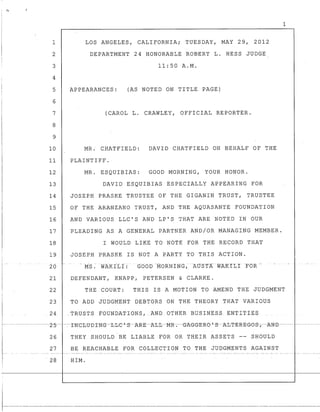 ..... _.
1
2
3
4
5
6
7
8
9
10
11
12
13
14
15
16
17
18
19
20 I-
21
LOS ANGELES, CALIFORNIA; TUESDAY, MAY 29, 2012
DEPARTMENT 24 HONORABLE ROBERT L. HESS JUDGE
11:50 A.M.
APPEARANCES: (AS NOTED ON TITLE PAGE)
(CAROL L. CRAWLEY, OFFICIAL REPORTER.
MR; CHATFIELD: DAVID CHATFIELD ON BEHALF OF THE
PLAINTIFF.
MR. ESQUIBIAS: GOOD MORNING, YOUR HONOR.
DAVID ESQUIBIAS ESPECIALLY APPEARING FOR
JOSEPH PRASKE TRUSTEE OF THE GIGANIN TRUST, TRUSTEE
OF THE ARANZANO TRUST, AND THE AQUASANTE FOUNDATION
AND VARIOUS LLC'S AND LP'S THAT ARE NOTED IN OUR
PLEADING AS A GENERAL PARTNER AND/OR MANAGING MEMBER.
I WOULD LIKE TO NOTE FOR THE RECORD THAT
JOSEPH PRASKE IS NOT A PARTY TO THIS ACTION.
M·S: WAKILI : GObb ·MORNING,AtJSTAWAKltIFOR
DEFENDANT, KNAPP, PETERSEN & CLARKE.
1
22 THE COURT: THIS IS A MOTION TO AMEND THE JUDGMENT
23 TO ADD JUDGMENT DEBTORS ON THE THEORY THAT VARIOUS
.24 .TRUSTS FOUNDATIONS, .AND OTHER BUSINESS. ENTITIES
26 THEY SHOULD BE LIABLE FOR OR THEIR ASSETS -- SHOULD
27 BE REACHABLE FOR COLLECTION TO THE JUDGMENTS AGAINST
28 HIM.
-_..._ ..._ - - - - - - _ . _ - _ . - - - - - ._-------_._---
 