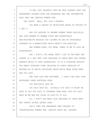 1
2
3
4
5
6
7
8
9
10
11
12
13
14
15
16
17
18
19
20
21
22
23
24
25
26
27
28
A-2
IT WAS JUST RECENTLY THAT WE HAVE LEARNED THAT THE
DEFENDANTS ALREADY HAVE THE ADDRESSES AND THE INFORMATION
THAT THEY ARE SEEKING NUMBER ONE.
THE COURT: WELL, BUT JUST A MINUTE.
YOU MADE A SERIES OF OBJECTIONS BASED ON PRIVACY TO
1 AND 2.
AND YOU REFUSED TO ANSWER NUMBER THREE BASICALLY,
AND YOUR ANSWER TO NUMBER EIGHT WAS ESSENTIALLY
NON-RESPONSIVE BECAUSE YOU CLAIMED HE HAD NO ATTACHABLE
INTEREST AS A BENEFICIARY WHICH WASN'T THE QUESTION.
AND NUMBER NINE, YOU KNOW, SEEMS TO ME TO ALSO BE
APPROPRIATE.
AND I DON'T, YOU KNOW, WHAT I SEE IN THE MEET AND
CONFER IS I SEE THAT YOUR RESPONSE TO THEIR MEET AND CONFER
REQUEST WHICH IS VERY AGGRESSIVE, IT IS A DIATRIBE AGAINST
THE KNAPP PETERSEN FIRM, RELATING TO THEIR HANDLING OF
MATTERS AS TO WHICH INCLUDING THOSE WHICH WERE TRIED HERE
AND YOU LOST.
AND THAT LOSS WAS AFFIRMED. I DON'T SEE THAT YOUR
RESPONSES LEAVE ANYTHING OPEN.
YOU BASICALLY SAID NO.
YOU SAID HECK NO. ACTUALLY YOU SAID IT MIGHT BE
FAIR TO SAY YOU SAID IT STRONGER THAN THAT, BUT YOU SAID
HECK NO WE ARE NOT GOING TO GIVE TO IT YOU.
SO, I DON'T SEE WHAT YOUR RESPONSE TO THEIR MEET
AND CONFER LETTER LEAVES OPEN.
LET'S TAKE THE PARAGRAPH THAT RELATES TO
INTERROGATORY NUMBER ONE, INQUIRY ABOUT MR. GAGGERO
 