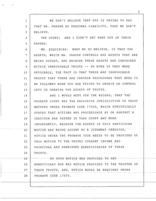 .__ . - ....- _.-
1
2
3
4
5
6
7
8
9
10
11
12
13
14
15
16
17
18
19
20 .
21
22
23
24
WE DON'T BELIEVE THAT KPS IS TRYING TO SAY
THAT MR. PRASKE AS PERSONAL LIABILITY, THAT WE DON'T
BELIEVE.
THE COURT: AND I DIDN'T GET THAT OUT OF THEIR
PAPERS.
MR. ESQUIBIAS: WHAT WE DO BELIEVE, IS THAT THE
ASSETS, WHICH MR. PRASKE CONTROLS ARE ASSETS THAT ARE
BEING SOUGHT, AND BECAUSE THESE ASSETS ARE CONTAINED
WITHIN IRREVOCABLE TRUSTS -- OR EVEN IF THEY WERE
REVOCABLE, THE FACT IS THAT THESE ARE IRREVOCABLE
TRUSTS THAT THERE ARE CERTAIN PROCEDURES THAT NEED TO
BE FOLLOWED WHEN YOU ARE TRYING TO OBTAIN OR CONTROL
LEVY OR GARNISH THE ASSETS OF TRUSTS.
AND I WOULD NOTE FOR THE.RECORD; THAT THE
PROBATE COURT HAS THE EXCLUSIVE JURISDICTION OF TRUST
MATTERS UNDER PROBATE CODE 17000, WHICH SPECIFICALLY
STATES THAT ACTIONS AND PROCEEDINGS BY OR AGAINST A
CREDITOR ARE VESTED IN THAT COURT AND MORE
IMPORTANTLY, BECAUSE THE ASSETS IN THIS PARTICULAR
MOTION ARE BEING· S6UGi-t'r-:SY--A. J'UiTGMENT -C::RJ~~-DrTOR,­
NOTICE UNDER THE PROBATE CODE NEEDS TO BE PROVIDED OF
THIS MOTION TO THE VESTED CURRENT INCOME AND
PRINCIPAL AND REMAINDER BENEFICIARIES OF THESE
TRUSTS.
26 BENEFICIARY NOR WAS NOTICE PROVIDED TO THE TRUSTEE OF
27 THESE TRUSTS, AND,NOTICE WOULD BE REQUIRED UNDER
28 PROBATE CODE 17203.
3
- - - - - - - - _ . _ - - - - _ . _ - - - - - - - - - _ . - - - - - - - - - - - - - - - - - - - - - - -
 