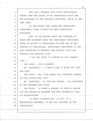 1
2
3
4
5
6
7
8
9
10
11
12
13
14
15
16
17
18
19
...._- - - -
- 20
21
22
23
AND LAST, PROBATE CODE 18200 SPECIFICALLY
STATES THAT THE ASSETS OF AN IRREVOCABLE TRUST ARE
NOT AVAILABLE TO THE SETTLERS CREDITORS, WHICH IS THE
CASE HERE.
TO THE EXTENT THAT THERE WAS FRAUDULENT
CONVEYANCE, THEN IT WOULD BE MADE POTENTIALLY
AVAILABLE.
BUT, AS THE MOVING PARTY HAS CONCEDED IN
,
THEIR OWN DOCUMENTS THAT THE FRAUDULENT CONVEYANCE
CAUSE OF ACTION IS UNAVAILABLE TO THEM DUE TO THE
STATUTE OF LIMITATIONS, FRAUDULENT CONVEYANCE IS THE
ONLY EXCEPTION TO PROBATE CODE SECTION 18200 AND
PROBATE CODE SECTION 15403.
I SEE THE COURT IS LOOKING AT THE PROBATE
CODE --
THE COURT: JUST A MINUTE.
MR. ESQUIBIAS: -- I WOULD LIKE TO POINT OUT JUST
ONE CASE.
THE COURT: MAY I ASK WHERE THIS ARGUMENT APPEARS
4
MR. ESQUIBIAS: IT DOES NOT APPEAR. THE SUBSTANCE
OF THE ARGUMENT WAS FILED.
THE COURT: IS THERE A REASON, IS THERE A REASON
I 24 YOU ARE MAKING AN ARGUMENT NOW THAT AP·PARENTLY GOES
I------~-2-5----T-e--o-tJ-R-I-S-SI-eT-I-eN-?--------------------------------------~----------------
26 IS THERE A REASON WHY, IF THIS IS A
27 MERITORIOUS ARGUMENT, IT-WAS NOT INCLUDED IN THE
28 OPPOSITION?
I
r----~-----
 
