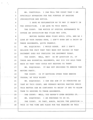 5
1 MR. CHATFIELD: I CAN TELL THE COURT THAT I AM
2 SPECIALLY APPEARING FOR THE PURPOSE OF ARGUING
3 JURISDICTION AND NOTICE.
4 I HAVE NO EXPLANATION AS TO WHY IT WASN'T IN
5 THE OPPOSITION. I AM LATE TO THIS PARTY ..
6 THE COURT: THE NOTICE OF SPECIAL APPEARANCE TO
7 OPPOSE AN OPPOSITION WAS FILED MAY 15TH.
8 MOVING PAPERS WERE FILED APRIL 10TH, AND AS I
9 LOOK AT YOUR PAPERS HERE, I DON'T EVEN GET A SNIFF OF
10 THESE ARGUMENTS, QUITE FRANKLY.
11 MR. ESQUIBIAS: I WOULD AGREE. BUT I DON'T
12 BELIEVE THE FACT THAT THEY WERE NOT RAISED IN THAT
13 DOCUMENT DOES NOT PRECLUDE THE ARGUMENT TODAY.
14 THE COURT: WELL, WHY? SO MY QUESTION IS, IF
15 THESE ARE ESSENTIAL ARGUMENTS, WHY DID YOU HOLD THEM
16 BACK SO THAT THEY COULD NOT RESPOND TO THEM?
17 MR. ESQUIBIAS: IT WAS NOT DESIGNED TO AMBUSH THE
18 MOVING PARTY.
19 THE COURT: IS IT ANYTHING OTHER THAN AMBUSH
~~20-~ THdtJGH,-- ~AT~THI-$~-Pb1NT?-
21 MR. ESQUIBIAS: I CAN SEE HOW IT IS PERCEIVED AS
22 THAT BY THIS COURT, AND PERHAPS MOVING PARTIES XXXJD
23 THIS MATTER CAN BE CONTINUED TO BRIEF IT AND TO ALLOW
24 THEM TO RESPOND TO TkESEARGUMENTS.
26 MR. ESQUIBIAS: I AM PREPARED TO DO SO.
27 THE COURT: SO THAT, AGAIN, RAISES THE QUESTION --
28 THIS 18 THE TIME AND PLACE FOR THE HEARING DN THIS
 