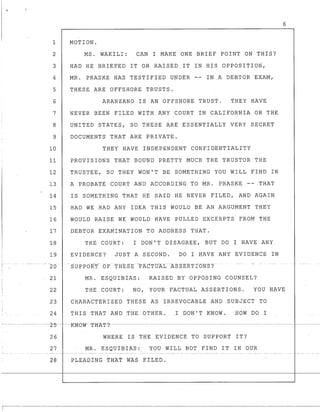 6
1 MOTION.
2 MS. WAKILI: CAN I MAKE ONE BRIEF POINT ON THIS?
3 HAD HE BRIEFED IT OR RAISED IT IN HIS OPPOSITION,
4 MR. PRASKE HAS TESTIFIED UNDER IN.A DEBTOR EXAM,
5 THESE ARE OFFSHORE TRUST$.
6 ARANZANO IS AN OFFSHORE TRUST. THEY HAVE
7 NEVER BEEN FILED WITH ANY COURT IN CALIFORNIA OR THE
8 UNITED STATES, SO THESE ARE ESSENTIALLY VERY SECRET
9 DOCUMENTS THAT ARE PRIVATE.
10 THEY HAVE INDEPENDENT CONFIDENTIALITY
11 PROVISIONS THAT BOUND PRETTY MUCH THE TRUSTOR THE
12 TRUSTEE, SO THEY WON'T BE SOMETHING YOU WILL FIND IN
13 A PROBATE COURT AND ACCORDING TO MR. PRASKE -- THAT
14 IS SOMETHING THAT HE SAID HE NEVER FILED, AND AGAIN
15 HAD WE HAD ANY IDEA THIS WOULD BE AN ARGUMENT THEY
16 WOULD RAISE WE WOULD HAVE PULLED EXCERPTS FROM THE
17 DEBTOR EXAMINATION TO ADDRESS THAT.
18 THE COURT: I DON'T DISAGREE, BUT DO I HAVE ANY
19 EVIDENCE? JUST A SECOND. DO I HAVE ANY EVIDENCE IN
20
21 MR. ESQUIBIAS: RAISED BY OPPOSING COUNSEL?
22 THE COURT: NO, YOUR FACTUAL ASSERTIONS. YOU HAVE
23 CHARACTERIZED THESE AS IRREVOCABLE AND SUBJECT TO
24 THIS THAT AND THE OTHER. I DON' 'l' KNOW . HOW DO I
---.~- - ----~--- ··L-5----K-N-OW--Tli1{T-?-·----~---·-------~-~---~· ----------------- ~--~.-~
26 WHERE IS THE EVIDENCE TO SUPPORT IT?
27 MR. ESQUIBIAS: YOU WILL NOT FIND IT IN OUR
28 P1.EAblING THAT WAS FILED.
T------·-~--·-·
 