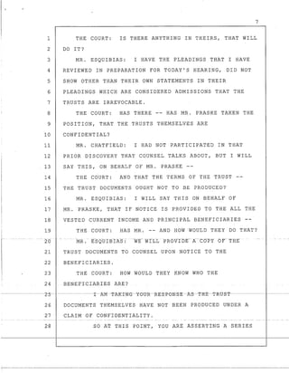 ·J
7
1 THE COURT: IS THERE ANYTHING IN THEIRS, THAT WILL
2 DO IT?
3 MR. ESQUIBIAS: I HAVE THE PLEADINGS THAT I HAVE
4 REVIEWED IN PREPARATION FOR TODAY'S HEARING, DID NOT
5 SHOW OTHER THAN THEIR OWN STATEMENTS IN THEIR
6 PLEADINGS WHICH ARE CONSIDERED ADMISSIONS THAT THE
7 TRUSTS ARE IRREVOCABLE.
8 THE COURT: HAS THERE -- HAS MR. PRASKE TAKEN THE
9 POSITION, THAT THE TRUSTS THEMSELVES ARE
10 CONFIDENTIAL?
11 MR. CHATFIELD: I HAD NOT PARTICIPATED IN THAT
12 PRIOR DISCOVERY THAT COUNSEL TALKS ABOUT, BUT I WILL
13 SAY THIS, ON BEHALF OF MR. PRASKE --
14 THE COURT: AND THAT THE TERMS OF THE TRUST
15 THE TRUST DOCUMENTS OUGHT NOT TO BE PRODUCED?
16 MR. ESQUIBIAS: I WILL SAY THIS ON BEHALF OF
17 MR. PRASKE, .THAT IF NOTICE IS PROVIDED TO THE ALL THE
18 VESTED CURRENT INCOME AND PRINCIPAL BENEFICIARIES
19 THE COURT: HAS MR. -- AND HOW WOULD THEY DO THAT?
.. _- _. - -.. _.
20
21 TRUST DOCUMENTS TO COUNSEL UPON NOTICE TO THE
22 BENEFICIARIES.
23 THE COURT: HOW WOULD THEY KNOW WHO THE
24 BENEEICIARIES ARE?
26 DOCUMENTS THEMSELVES HAVE NOT BEEN PRODUCED UNDER A
27 CLAIM OF CONFIDENTIALITY.
£0 A~ THIS POINT, YOU ARE ASSERTING A SERIES
--:-----_._----------_._---_._----------"'"-_._--------
 
